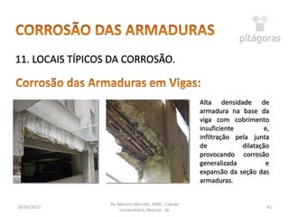 16/05/2017
Av. Menino Marcelo, 3800 - Cidade
Universitária, Maceió - AL
42
11. LOCAIS TÍPICOS DA CORROSÃO.
Alta densidade de
armadura na base da
viga com cobrimento
insuficiente e,
infiltração pela junta
de dilatação
provocando corrosão
generalizada e
expansão da seção das
armaduras.
 