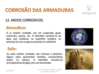 16/05/2017
Av. Menino Marcelo, 3800 - Cidade
Universitária, Maceió - AL
44
12. MEIOS CORROSIVOS.
Os solos contêm umidade, sais minerais e bactérias.
Alguns solos apresentam também, características
ácidas ou básicas. O eletrólito constitui-se
principalmente da água com sais dissolvidos.
O ar contém umidade, sais em suspensão, gases
industriais, poeira, etc. O eletrólito constitui-se da
água que condensa na superfície metálica, na
presença de sais ou gases presentes no ambiente.
 