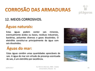 16/05/2017
Av. Menino Marcelo, 3800 - Cidade
Universitária, Maceió - AL
45
12. MEIOS CORROSIVOS.
Estas águas contêm umas quantidades apreciáveis de
sais. A água do mar em virtude da presença acentuada
de sais, é um eletrólito por excelência.
Estas águas podem conter sais minerais,
eventualmente ácidos ou bases, resíduos industriais,
bactérias, poluentes diversos e gases dissolvidos. O
eletrólito constitui-se principalmente da água com
sais dissolvidos.
 
