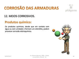 16/05/2017
Av. Menino Marcelo, 3800 - Cidade
Universitária, Maceió - AL
46
12. MEIOS CORROSIVOS.
Os produtos químicos, desde que em contato com
água ou com umidade e formem um eletrólito, podem
provocar corrosão eletroquímica.
 
