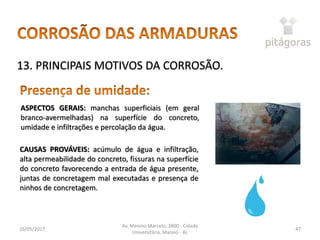 16/05/2017
Av. Menino Marcelo, 3800 - Cidade
Universitária, Maceió - AL
47
13. PRINCIPAIS MOTIVOS DA CORROSÃO.
ASPECTOS GERAIS: manchas superficiais (em geral
branco-avermelhadas) na superfície do concreto,
umidade e infiltrações e percolação da água.
CAUSAS PROVÁVEIS: acúmulo de água e infiltração,
alta permeabilidade do concreto, fissuras na superfície
do concreto favorecendo a entrada de água presente,
juntas de concretagem mal executadas e presença de
ninhos de concretagem.
 