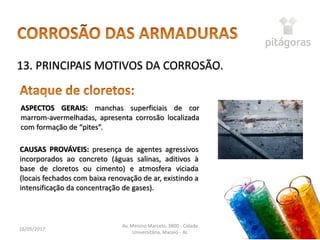 16/05/2017
Av. Menino Marcelo, 3800 - Cidade
Universitária, Maceió - AL
48
13. PRINCIPAIS MOTIVOS DA CORROSÃO.
ASPECTOS GERAIS: manchas superficiais de cor
marrom-avermelhadas, apresenta corrosão localizada
com formação de “pites”.
CAUSAS PROVÁVEIS: presença de agentes agressivos
incorporados ao concreto (águas salinas, aditivos à
base de cloretos ou cimento) e atmosfera viciada
(locais fechados com baixa renovação de ar, existindo a
intensificação da concentração de gases).
 