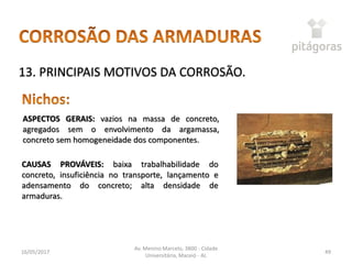 16/05/2017
Av. Menino Marcelo, 3800 - Cidade
Universitária, Maceió - AL
49
13. PRINCIPAIS MOTIVOS DA CORROSÃO.
ASPECTOS GERAIS: vazios na massa de concreto,
agregados sem o envolvimento da argamassa,
concreto sem homogeneidade dos componentes.
CAUSAS PROVÁVEIS: baixa trabalhabilidade do
concreto, insuficiência no transporte, lançamento e
adensamento do concreto; alta densidade de
armaduras.
 