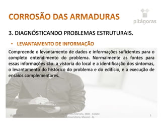 16/05/2017
Av. Menino Marcelo, 3800 - Cidade
Universitária, Maceió - AL
5
3. DIAGNÓSTICANDO PROBLEMAS ESTRUTURAIS.
Compreende o levantamento de dados e informações suficientes para o
completo entendimento do problema. Normalmente as fontes para
essas informações são: a vistoria do local e a identificação dos sintomas,
o levantamento do histórico do problema e do edifício, e a execução de
ensaios complementares.
 