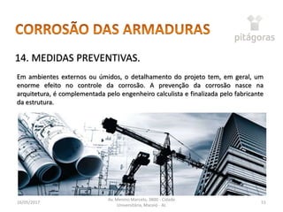 16/05/2017
Av. Menino Marcelo, 3800 - Cidade
Universitária, Maceió - AL
51
14. MEDIDAS PREVENTIVAS.
Em ambientes externos ou úmidos, o detalhamento do projeto tem, em geral, um
enorme efeito no controle da corrosão. A prevenção da corrosão nasce na
arquitetura, é complementada pelo engenheiro calculista e finalizada pelo fabricante
da estrutura.
 