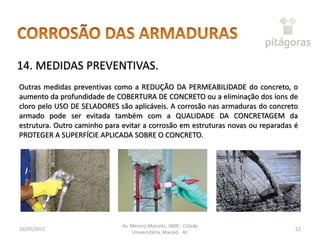 16/05/2017
Av. Menino Marcelo, 3800 - Cidade
Universitária, Maceió - AL
52
14. MEDIDAS PREVENTIVAS.
Outras medidas preventivas como a REDUÇÃO DA PERMEABILIDADE do concreto, o
aumento da profundidade de COBERTURA DE CONCRETO ou a eliminação dos íons de
cloro pelo USO DE SELADORES são aplicáveis. A corrosão nas armaduras do concreto
armado pode ser evitada também com a QUALIDADE DA CONCRETAGEM da
estrutura. Outro caminho para evitar a corrosão em estruturas novas ou reparadas é
PROTEGER A SUPERFÍCIE APLICADA SOBRE O CONCRETO.
 