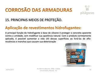 16/05/2017
Av. Menino Marcelo, 3800 - Cidade
Universitária, Maceió - AL
54
15. PRINCIPAIS MEIOS DE PROTEÇÃO.
A principal função do hidrofugante à base de silicone é proteger o concreto aparente
contra a umidade, sem modificar sua aparência natural. Com o produto corretamente
aplicado, é possível aumentar a vida útil dessas superfícies ao livrá-las de eflo-
rescências e manchas que causam sua deterioração
 