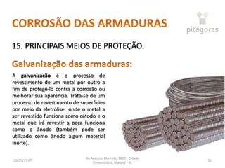 16/05/2017
Av. Menino Marcelo, 3800 - Cidade
Universitária, Maceió - AL
56
15. PRINCIPAIS MEIOS DE PROTEÇÃO.
A galvanização é o processo de
revestimento de um metal por outro a
fim de protegê-lo contra a corrosão ou
melhorar sua aparência. Trata-se de um
processo de revestimento de superfícies
por meio da eletrólise onde o metal a
ser revestido funciona como cátodo e o
metal que irá revestir a peça funciona
como o ânodo (também pode ser
utilizado como ânodo algum material
inerte).
 