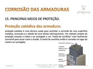 16/05/2017
Av. Menino Marcelo, 3800 - Cidade
Universitária, Maceió - AL
57
15. PRINCIPAIS MEIOS DE PROTEÇÃO.
proteção catódica é uma técnica usada para controlar a corrosão de uma superfície
metálica, tornando-a o cátodo de uma células eletroquímicas. Um método simples de
proteção conecta o metal a ser protegido a um “metal de sacrifício" mais facilmente
corrosível para atuar como o ânodo. O metal de sacrifício então é corroído no lugar do
metal a ser protegido.
 