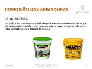 16/05/2017
Av. Menino Marcelo, 3800 - Cidade
Universitária, Maceió - AL
58
16. INIBIDORES.
Um inibidor de corrosão é uma substância química ou composição de substâncias que
sob determinadas condições, num meio que seja corrosivo, elimina ou pelo menos
reduz significativamente o processo de corrosão.
 