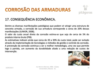 16/05/2017
Av. Menino Marcelo, 3800 - Cidade
Universitária, Maceió - AL
59
17. CONSEQUÊNCIA ECONÔMICA.
Dentre as diversas manifestações patológicas que podem vir atingir uma estrutura de
concreto armado, a corrosão de sua armadura corresponde a cerca de 20% dessas
manifestações (JUNIOR, 2008).
O valor do custo anual direto da corrosão estima-se que seja de cerca de 3% do
produto interno bruto (PIB).
As estimativas indicam ainda que cerca de 20 a 30% do custo total, pode ser evitado
através da implementação de tecnologias e métodos de gestão e controle da corrosão.
A prevenção da corrosão continua a ser a melhor metodologia, uma vez que permite
logo à partida, um aumento da durabilidade aliado a uma redução de custos de
intervenção.
 