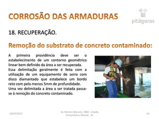 16/05/2017
Av. Menino Marcelo, 3800 - Cidade
Universitária, Maceió - AL
61
18. RECUPERAÇÃO.
A primeira providência deve ser o
estabelecimento de um contorno geométrico
linear bem definido da área a ser recuperada.
Essa delimitação geralmente é feita com a
utilização de um equipamento de serra com
disco diamantado que estabelece um bordo
reto com pelo menos 5mm de profundidade.
Uma vez delimitada a área a ser tratada passa-
se à remoção do concreto contaminado.
 