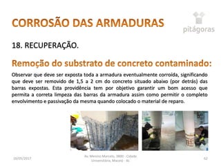 16/05/2017
Av. Menino Marcelo, 3800 - Cidade
Universitária, Maceió - AL
62
18. RECUPERAÇÃO.
Observar que deve ser exposta toda a armadura eventualmente corroída, significando
que deve ser removido de 1,5 a 2 cm do concreto situado abaixo (por detrás) das
barras expostas. Esta providência tem por objetivo garantir um bom acesso que
permita a correta limpeza das barras da armadura assim como permitir o completo
envolvimento e passivação da mesma quando colocado o material de reparo.
 