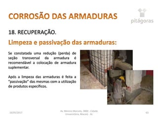 16/05/2017
Av. Menino Marcelo, 3800 - Cidade
Universitária, Maceió - AL
63
18. RECUPERAÇÃO.
Se constatada uma redução (perda) de
seção transversal da armadura é
recomendável a colocação de armadura
suplementar.
Após a limpeza das armaduras é feita a
“passivação” das mesmas com a utilização
de produtos específicos.
 