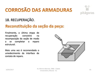 16/05/2017
Av. Menino Marcelo, 3800 - Cidade
Universitária, Maceió - AL
65
18. RECUPERAÇÃO.
Finalmente, a última etapa de
recuperação consistirá na
recomposição da seção de modo
a se completar o reparo
estrutural.
Mais uma vez é recomendado o
umedecimento da interface de
contato de reparo.
 