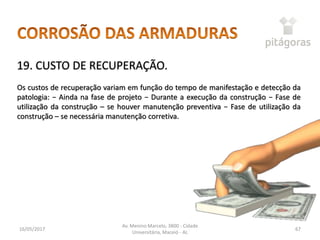 16/05/2017
Av. Menino Marcelo, 3800 - Cidade
Universitária, Maceió - AL
67
19. CUSTO DE RECUPERAÇÃO.
Os custos de recuperação variam em função do tempo de manifestação e detecção da
patologia: − Ainda na fase de projeto − Durante a execução da construção − Fase de
utilização da construção – se houver manutenção preventiva − Fase de utilização da
construção – se necessária manutenção corretiva.
 