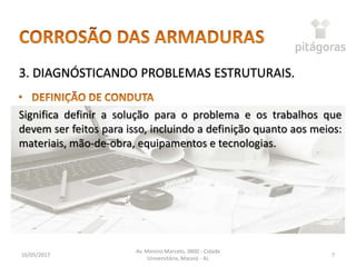 16/05/2017
Av. Menino Marcelo, 3800 - Cidade
Universitária, Maceió - AL
7
3. DIAGNÓSTICANDO PROBLEMAS ESTRUTURAIS.
Significa definir a solução para o problema e os trabalhos que
devem ser feitos para isso, incluindo a definição quanto aos meios:
materiais, mão-de-obra, equipamentos e tecnologias.
 