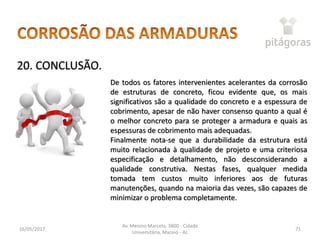16/05/2017
Av. Menino Marcelo, 3800 - Cidade
Universitária, Maceió - AL
71
20. CONCLUSÃO.
De todos os fatores intervenientes acelerantes da corrosão
de estruturas de concreto, ficou evidente que, os mais
significativos são a qualidade do concreto e a espessura de
cobrimento, apesar de não haver consenso quanto a qual é
o melhor concreto para se proteger a armadura e quais as
espessuras de cobrimento mais adequadas.
Finalmente nota-se que a durabilidade da estrutura está
muito relacionada à qualidade de projeto e uma criteriosa
especificação e detalhamento, não desconsiderando a
qualidade construtiva. Nestas fases, qualquer medida
tomada tem custos muito inferiores aos de futuras
manutenções, quando na maioria das vezes, são capazes de
minimizar o problema completamente.
 