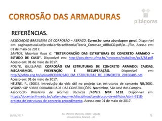 16/05/2017
Av. Menino Marcelo, 3800 - Cidade
Universitária, Maceió - AL
72
REFERÊNCIAS.
ASSOCIAÇÃO BRASILEIRA DE CORROSÃO – ABRACO. Corrosão- uma abordagem geral. Disponível
em: paginapessoal.utfpr.edu.br/israel/teoria/Teoria_Corrosao_ABRACO.pdf/at.../file. Acesso em:
01 de maio de 2017.
SANTOS, Maurício Ruas G. "DETERIORAÇÃO DAS ESTRUTURAS DE CONCRETO ARMADO –
ESTUDO DE CASO". Disponível em: http://pos.demc.ufmg.br/novocecc/trabalhos/pg2/88.pdf.
Acesso em: 01 de maio de 2017.
POLITO, GIULLIANO. CORROSÃO EM ESTRUTURAS DE CONCRETO ARMADO: CAUSAS,
MECANISMOS, PREVENÇÃO E RECUPERAÇÃO. Disponível em:
http://polito.eng.br/upload/CORROSAO_EM_ESTRUTURAS_DE_CONCRETO_20160405.pdf.
Acesso em: 01 de maio de 2017.
HELENE, P., (2001). Introdução da vida útil no projeto das estruturas de concreto NB/2001.
WORKSHOP SOBRE DURABILIDADE DAS CONSTRUÇÕES. Novembro. São José dos Campos.
Associação Brasileira de Normas Técnicas (ABNT). NBR 6118. Disponível em:
https://docente.ifrn.edu.br/valtencirgomes/disciplinas/construcao-de-edificios/abnt-6118-
projeto-de-estruturas-de-concreto-procedimento. Acesso em: 01 de maio de 2017.
 