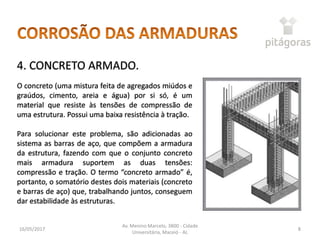 16/05/2017
Av. Menino Marcelo, 3800 - Cidade
Universitária, Maceió - AL
8
4. CONCRETO ARMADO.
O concreto (uma mistura feita de agregados miúdos e
graúdos, cimento, areia e água) por si só, é um
material que resiste às tensões de compressão de
uma estrutura. Possui uma baixa resistência à tração.
Para solucionar este problema, são adicionadas ao
sistema as barras de aço, que compõem a armadura
da estrutura, fazendo com que o conjunto concreto
mais armadura suportem as duas tensões:
compressão e tração. O termo “concreto armado” é,
portanto, o somatório destes dois materiais (concreto
e barras de aço) que, trabalhando juntos, conseguem
dar estabilidade às estruturas.
 