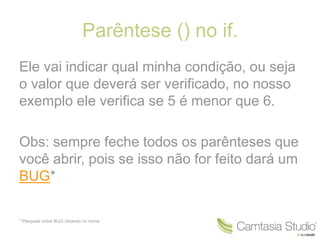 Parêntese () no if. 
Ele vai indicar qual minha condição, ou seja 
o valor que deverá ser verificado, no nosso 
exemplo ele verifica se 5 é menor que 6. 
Obs: sempre feche todos os parênteses que 
você abrir, pois se isso não for feito dará um 
BUG* 
* Pesquise sobre BUG clicando no nome. 
 