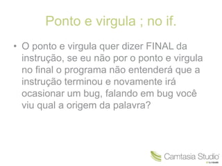 Ponto e virgula ; no if. 
• O ponto e virgula quer dizer FINAL da 
instrução, se eu não por o ponto e virgula 
no final o programa não entenderá que a 
instrução terminou e novamente irá 
ocasionar um bug, falando em bug você 
viu qual a origem da palavra? 
 