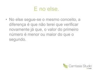 E no else. 
• No else segue-se o mesmo conceito, a 
diferença é que não terei que verificar 
novamente já que, o valor do primeiro 
número é menor ou maior do que o 
segundo. 
 