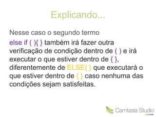 Explicando... 
Nesse caso o segundo termo 
else if ( ){ } também irá fazer outra 
verificação de condição dentro de ( ) e irá 
executar o que estiver dentro de { }, 
diferentemente de ELSE{ } que executará o 
que estiver dentro de { } caso nenhuma das 
condições sejam satisfeitas. 
 