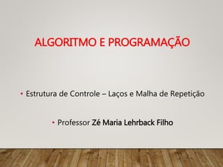 • Estrutura de Controle – Laços e Malha de Repetição
• Professor Zé Maria Lehrback Filho
ALGORITMO E PROGRAMAÇÃO
 