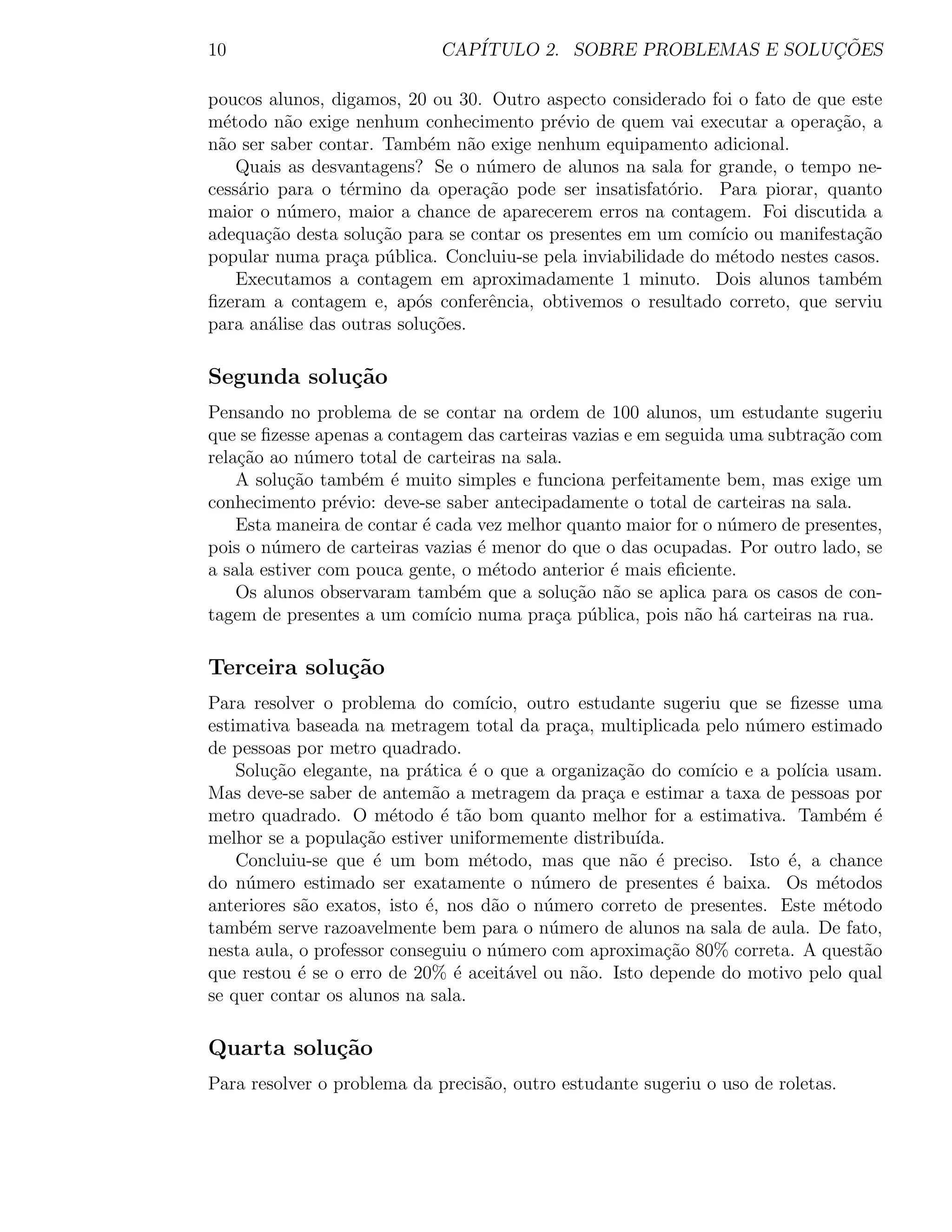 10                           CAP´                              ¸˜
                                ITULO 2. SOBRE PROBLEMAS E SOLUCOES

poucos alunos, digamos, 20 ou 30. Outro aspecto considerado foi o fato de que este
m´todo n˜o exige nenhum conhecimento pr´vio de quem vai executar a opera¸˜o, a
  e       a                                e                                ca
n˜o ser saber contar. Tamb´m n˜o exige nenhum equipamento adicional.
 a                          e     a
    Quais as desvantagens? Se o n´mero de alunos na sala for grande, o tempo ne-
                                    u
cess´rio para o t´rmino da opera¸ao pode ser insatisfat´rio. Para piorar, quanto
    a             e                 c˜                  o
maior o n´mero, maior a chance de aparecerem erros na contagem. Foi discutida a
          u
adequa¸ao desta solu¸˜o para se contar os presentes em um com´ ou manifesta¸ao
       c˜            ca                                       ıcio             c˜
popular numa pra¸a p´blica. Concluiu-se pela inviabilidade do m´todo nestes casos.
                   c u                                          e
    Executamos a contagem em aproximadamente 1 minuto. Dois alunos tamb´m      e
ﬁzeram a contagem e, ap´s conferˆncia, obtivemos o resultado correto, que serviu
                          o          e
para an´lise das outras solu¸˜es.
        a                   co

Segunda solu¸˜o
            ca
Pensando no problema de se contar na ordem de 100 alunos, um estudante sugeriu
que se ﬁzesse apenas a contagem das carteiras vazias e em seguida uma subtra¸ao com
                                                                            c˜
rela¸ao ao n´mero total de carteiras na sala.
    c˜       u
    A solu¸˜o tamb´m ´ muito simples e funciona perfeitamente bem, mas exige um
           ca      e e
conhecimento pr´vio: deve-se saber antecipadamente o total de carteiras na sala.
                 e
    Esta maneira de contar ´ cada vez melhor quanto maior for o n´mero de presentes,
                           e                                      u
pois o n´mero de carteiras vazias ´ menor do que o das ocupadas. Por outro lado, se
        u                          e
a sala estiver com pouca gente, o m´todo anterior ´ mais eﬁciente.
                                     e             e
    Os alunos observaram tamb´m que a solu¸ao n˜o se aplica para os casos de con-
                                e             c˜ a
tagem de presentes a um com´ numa pra¸a p´blica, pois n˜o h´ carteiras na rua.
                              ıcio          c u              a a

Terceira solu¸˜o
             ca
Para resolver o problema do com´    ıcio, outro estudante sugeriu que se ﬁzesse uma
estimativa baseada na metragem total da pra¸a, multiplicada pelo n´mero estimado
                                               c                     u
de pessoas por metro quadrado.
    Solu¸ao elegante, na pr´tica ´ o que a organiza¸˜o do com´ e a pol´ usam.
        c˜                  a     e                   ca        ıcio       ıcia
Mas deve-se saber de antem˜o a metragem da pra¸a e estimar a taxa de pessoas por
                             a                      c
metro quadrado. O m´todo ´ t˜o bom quanto melhor for a estimativa. Tamb´m ´
                        e      e a                                                e e
melhor se a popula¸ao estiver uniformemente distribu´
                    c˜                                  ıda.
    Concluiu-se que ´ um bom m´todo, mas que n˜o ´ preciso. Isto ´, a chance
                      e             e                  a e               e
do n´mero estimado ser exatamente o n´mero de presentes ´ baixa. Os m´todos
     u                                     u                   e                e
anteriores s˜o exatos, isto ´, nos d˜o o n´mero correto de presentes. Este m´todo
            a               e        a      u                                    e
tamb´m serve razoavelmente bem para o n´mero de alunos na sala de aula. De fato,
     e                                       u
nesta aula, o professor conseguiu o n´mero com aproxima¸ao 80% correta. A quest˜o
                                      u                     c˜                      a
que restou ´ se o erro de 20% ´ aceit´vel ou n˜o. Isto depende do motivo pelo qual
            e                   e      a        a
se quer contar os alunos na sala.

Quarta solu¸˜o
           ca
Para resolver o problema da precis˜o, outro estudante sugeriu o uso de roletas.
                                  a
 