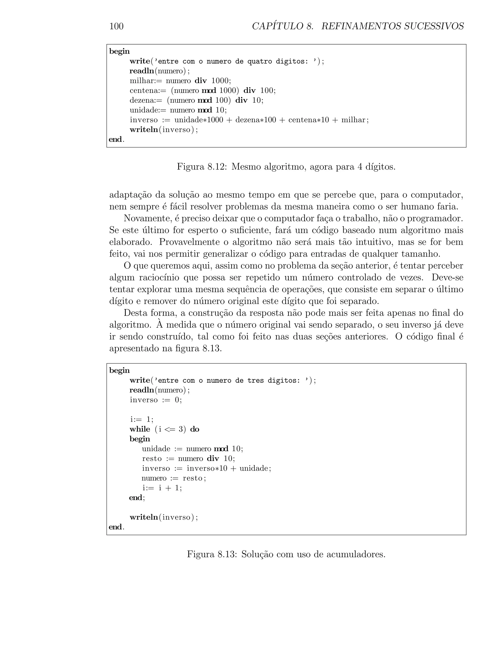 100                                   CAP´
                                         ITULO 8. REFINAMENTOS SUCESSIVOS

begin
     write(’entre com o numero de quatro digitos: ’) ;
     readln(numero) ;
     milhar:= numero div 1000;
     centena:= (numero mod 1000) div 100;
     dezena:= (numero mod 100) div 10;
     unidade:= numero mod 10;
      inverso := unidade∗1000 + dezena∗100 + centena∗10 + milhar ;
     writeln( inverso ) ;
end.


                    Figura 8.12: Mesmo algoritmo, agora para 4 d´
                                                                ıgitos.

adapta¸ao da solu¸˜o ao mesmo tempo em que se percebe que, para o computador,
        c˜          ca
nem sempre ´ f´cil resolver problemas da mesma maneira como o ser humano faria.
              e a
     Novamente, ´ preciso deixar que o computador fa¸a o trabalho, n˜o o programador.
                 e                                     c             a
Se este ultimo for esperto o suﬁciente, far´ um c´digo baseado num algoritmo mais
          ´                                  a       o
elaborado. Provavelmente o algoritmo n˜o ser´ mais t˜o intuitivo, mas se for bem
                                           a      a         a
feito, vai nos permitir generalizar o c´digo para entradas de qualquer tamanho.
                                       o
     O que queremos aqui, assim como no problema da se¸˜o anterior, ´ tentar perceber
                                                           ca          e
algum racioc´ ınio que possa ser repetido um n´mero controlado de vezes. Deve-se
                                                   u
tentar explorar uma mesma sequˆncia de opera¸˜es, que consiste em separar o ultimo
                                  e               co                           ´
d´ıgito e remover do n´mero original este d´
                       u                     ıgito que foi separado.
     Desta forma, a constru¸ao da resposta n˜o pode mais ser feita apenas no ﬁnal do
                             c˜                a
algoritmo. A ` medida que o n´mero original vai sendo separado, o seu inverso j´ deve
                                u                                              a
ir sendo constru´ ıdo, tal como foi feito nas duas se¸oes anteriores. O c´digo ﬁnal ´
                                                       c˜                 o         e
apresentado na ﬁgura 8.13.

begin
     write(’entre com o numero de tres digitos: ’) ;
     readln(numero) ;
      inverso := 0;

       i:= 1;
       while ( i <= 3) do
       begin
          unidade := numero mod 10;
          resto := numero div 10;
          inverso := inverso∗10 + unidade ;
          numero := resto ;
          i:= i + 1;
       end;

       writeln( inverso ) ;
end.


                       Figura 8.13: Solu¸ao com uso de acumuladores.
                                        c˜
 