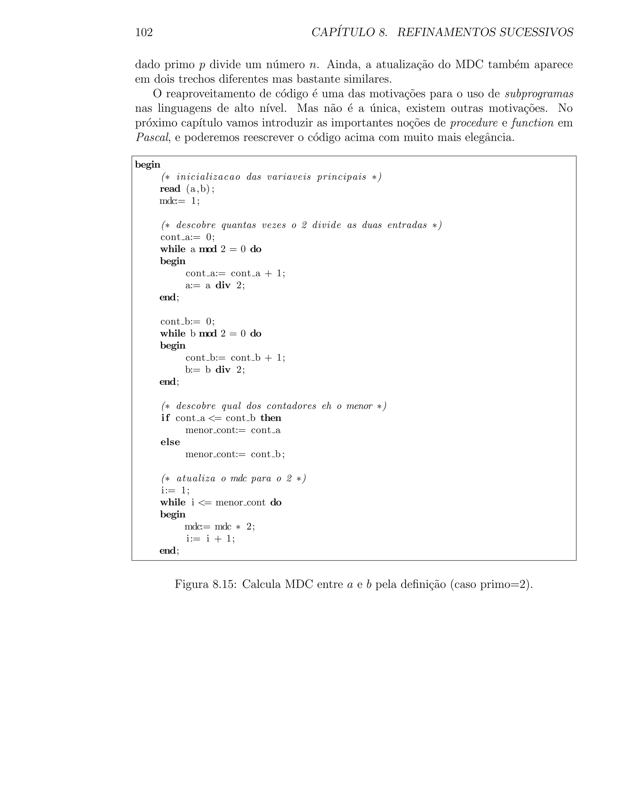 102                                   CAP´
                                         ITULO 8. REFINAMENTOS SUCESSIVOS

dado primo p divide um n´mero n. Ainda, a atualiza¸˜o do MDC tamb´m aparece
                            u                         ca                 e
em dois trechos diferentes mas bastante similares.
    O reaproveitamento de c´digo ´ uma das motiva¸˜es para o uso de subprogramas
                              o   e                co
nas linguagens de alto n´ ıvel. Mas n˜o ´ a unica, existem outras motiva¸˜es. No
                                      a e ´                                co
pr´ximo cap´
  o         ıtulo vamos introduzir as importantes no¸˜es de procedure e function em
                                                    co
Pascal, e poderemos reescrever o c´digo acima com muito mais elegˆncia.
                                  o                                a

begin
     (∗ inicializacao das variaveis principais ∗)
     read (a ,b) ;
     mdc:= 1;

      (∗ descobre quantas vezes o 2 divide as duas entradas ∗)
      cont a:= 0;
      while a mod 2 = 0 do
      begin
            cont a:= cont a + 1;
           a:= a div 2;
      end;

      cont b:= 0;
      while b mod 2 = 0 do
      begin
           cont b:= cont b + 1;
           b:= b div 2;
      end;

      (∗ descobre qual dos contadores eh o menor ∗)
      i f cont a <= cont b then
            menor cont:= cont a
      else
            menor cont:= cont b ;

      (∗ atualiza o mdc para o 2 ∗)
      i:= 1;
      while i <= menor cont do
      begin
           mdc:= mdc ∗ 2;
            i:= i + 1;
      end;


         Figura 8.15: Calcula MDC entre a e b pela deﬁni¸˜o (caso primo=2).
                                                        ca
 