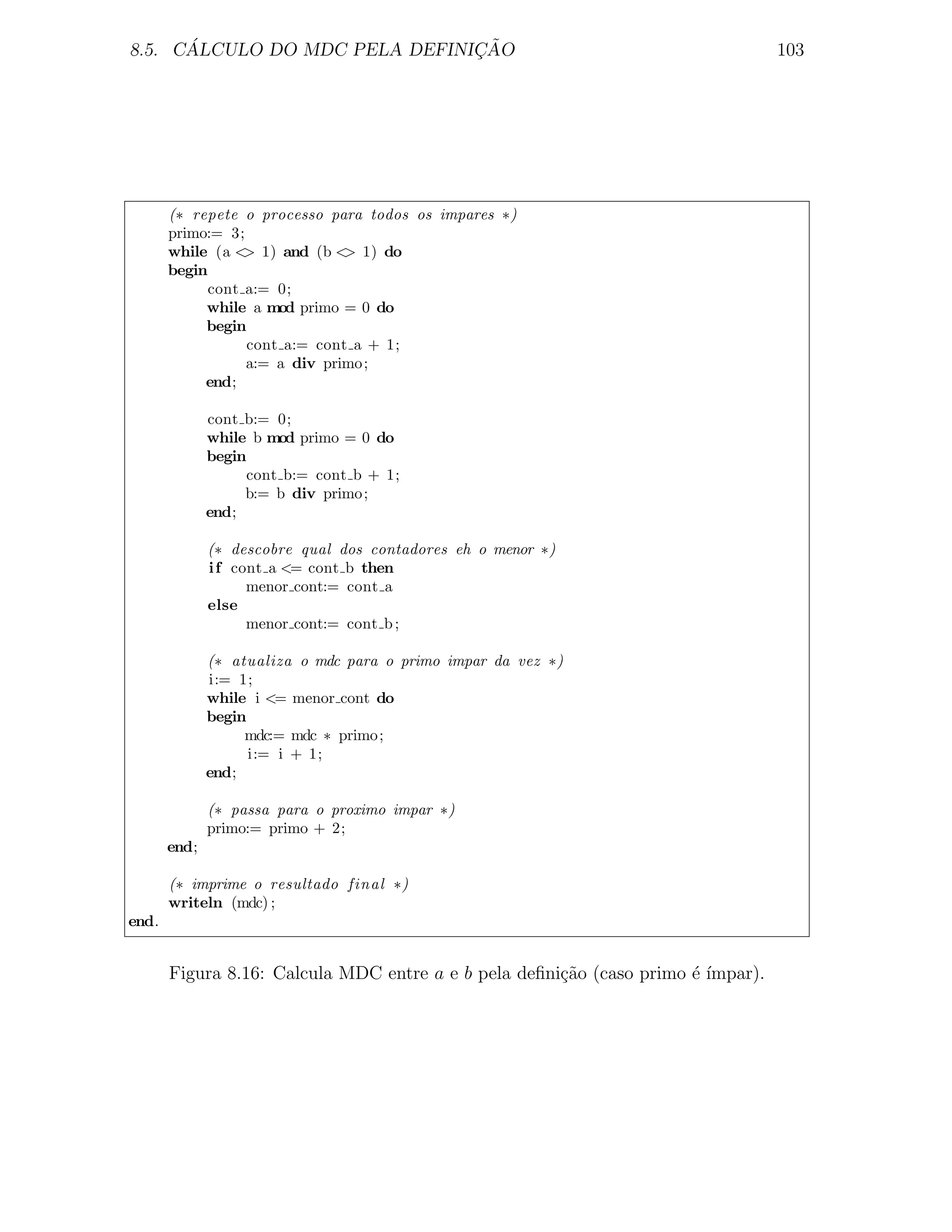 ´                        ¸˜
8.5. CALCULO DO MDC PELA DEFINICAO                                                103




       (∗ repete o processo para todos os impares ∗)
       primo:= 3;
       while (a < 1) and (b < 1) do
                  >            >
       begin
             cont a:= 0;
            while a mod primo = 0 do
            begin
                  cont a:= cont a + 1;
                  a:= a div primo ;
            end;

              cont b:= 0;
              while b mod primo = 0 do
              begin
                   cont b:= cont b + 1;
                   b:= b div primo ;
              end;

              (∗ descobre qual dos contadores eh o menor ∗)
              i f cont a <= cont b then
                    menor cont:= cont a
              else
                    menor cont:= cont b ;

              (∗ atualiza o mdc para o primo impar da vez ∗)
              i:= 1;
              while i <= menor cont do
              begin
                   mdc:= mdc ∗ primo ;
                    i:= i + 1;
              end;

              (∗ passa para o proximo impar ∗)
              primo:= primo + 2;
       end;

       (∗ imprime o resultado final ∗)
       writeln (mdc) ;
end.


       Figura 8.16: Calcula MDC entre a e b pela deﬁni¸˜o (caso primo ´ ´
                                                      ca              e ımpar).
 