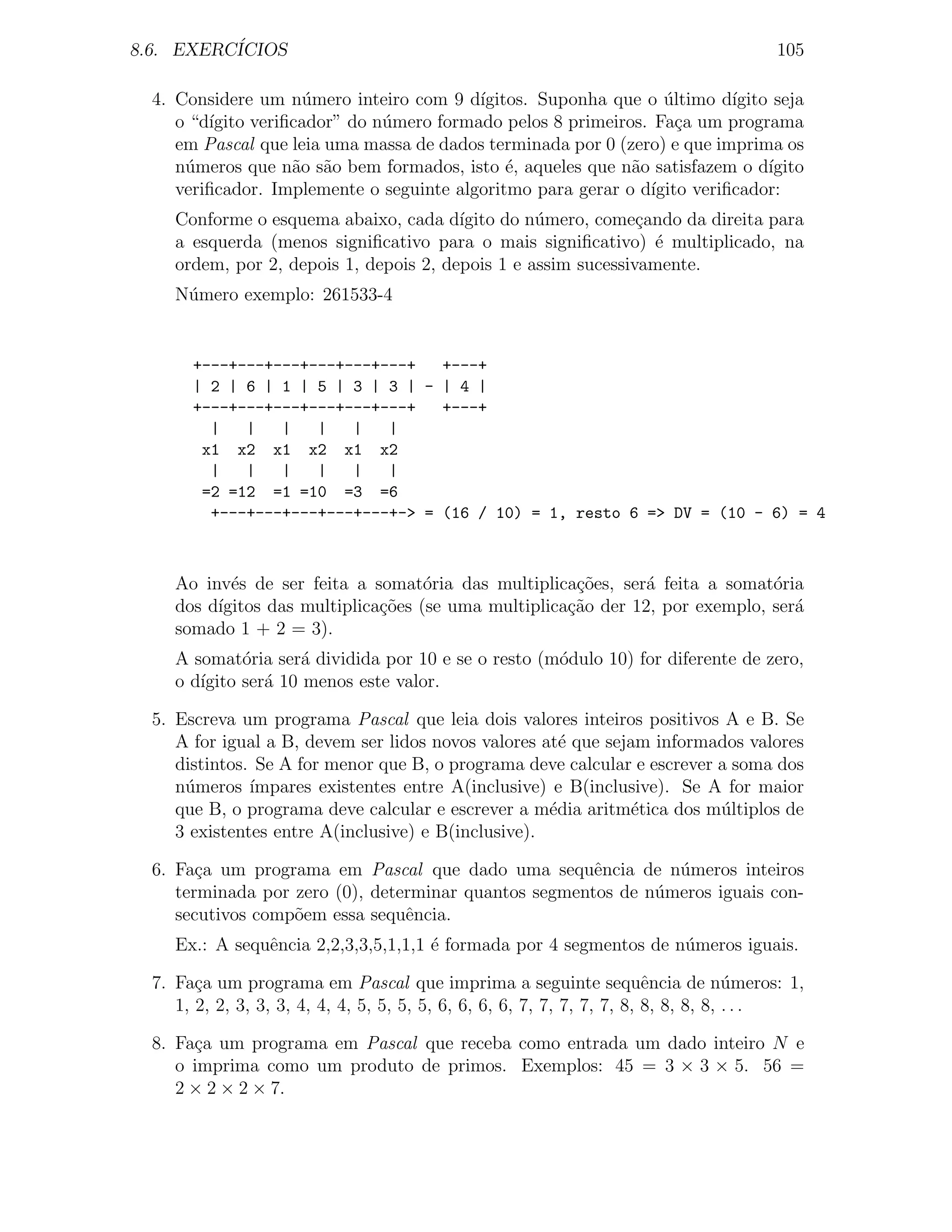 8.6. EXERC´
          ICIOS                                                                        105

  4. Considere um n´mero inteiro com 9 d´
                     u                    ıgitos. Suponha que o ultimo d´
                                                                 ´        ıgito seja
     o “d´
         ıgito veriﬁcador” do n´mero formado pelos 8 primeiros. Fa¸a um programa
                               u                                   c
     em Pascal que leia uma massa de dados terminada por 0 (zero) e que imprima os
     n´meros que n˜o s˜o bem formados, isto ´, aqueles que n˜o satisfazem o d´
      u             a a                       e              a                 ıgito
     veriﬁcador. Implemente o seguinte algoritmo para gerar o d´
                                                               ıgito veriﬁcador:
     Conforme o esquema abaixo, cada d´  ıgito do n´mero, come¸ando da direita para
                                                   u            c
     a esquerda (menos signiﬁcativo para o mais signiﬁcativo) ´ multiplicado, na
                                                                  e
     ordem, por 2, depois 1, depois 2, depois 1 e assim sucessivamente.
     N´mero exemplo: 261533-4
      u


       +---+---+---+---+---+---+   +---+
       | 2 | 6 | 1 | 5 | 3 | 3 | - | 4 |
       +---+---+---+---+---+---+   +---+
         |   |   |   |   |   |
        x1 x2 x1 x2 x1 x2
         |   |   |   |   |   |
        =2 =12 =1 =10 =3 =6
         +---+---+---+---+---+-> = (16 / 10) = 1, resto 6 => DV = (10 - 6) = 4



     Ao inv´s de ser feita a somat´ria das multiplica¸oes, ser´ feita a somat´ria
            e                        o                 c˜       a              o
     dos d´
          ıgitos das multiplica¸oes (se uma multiplica¸ao der 12, por exemplo, ser´
                               c˜                     c˜                          a
     somado 1 + 2 = 3).
     A somat´ria ser´ dividida por 10 e se o resto (m´dulo 10) for diferente de zero,
              o       a                              o
     o d´
        ıgito ser´ 10 menos este valor.
                 a

  5. Escreva um programa Pascal que leia dois valores inteiros positivos A e B. Se
     A for igual a B, devem ser lidos novos valores at´ que sejam informados valores
                                                       e
     distintos. Se A for menor que B, o programa deve calcular e escrever a soma dos
     n´meros ´
      u        ımpares existentes entre A(inclusive) e B(inclusive). Se A for maior
     que B, o programa deve calcular e escrever a m´dia aritm´tica dos m´ltiplos de
                                                     e          e         u
     3 existentes entre A(inclusive) e B(inclusive).

  6. Fa¸a um programa em Pascal que dado uma sequˆncia de n´meros inteiros
        c                                              e        u
     terminada por zero (0), determinar quantos segmentos de n´meros iguais con-
                                                              u
     secutivos comp˜em essa sequˆncia.
                   o             e
     Ex.: A sequˆncia 2,2,3,3,5,1,1,1 ´ formada por 4 segmentos de n´meros iguais.
                e                     e                             u

  7. Fa¸a um programa em Pascal que imprima a seguinte sequˆncia de n´meros: 1,
        c                                                                 e           u
     1, 2, 2, 3, 3, 3, 4, 4, 4, 5, 5, 5, 5, 6, 6, 6, 6, 7, 7, 7, 7, 7, 8, 8, 8, 8, 8, . . .

  8. Fa¸a um programa em Pascal que receba como entrada um dado inteiro N e
       c
     o imprima como um produto de primos. Exemplos: 45 = 3 × 3 × 5. 56 =
     2 × 2 × 2 × 7.
 