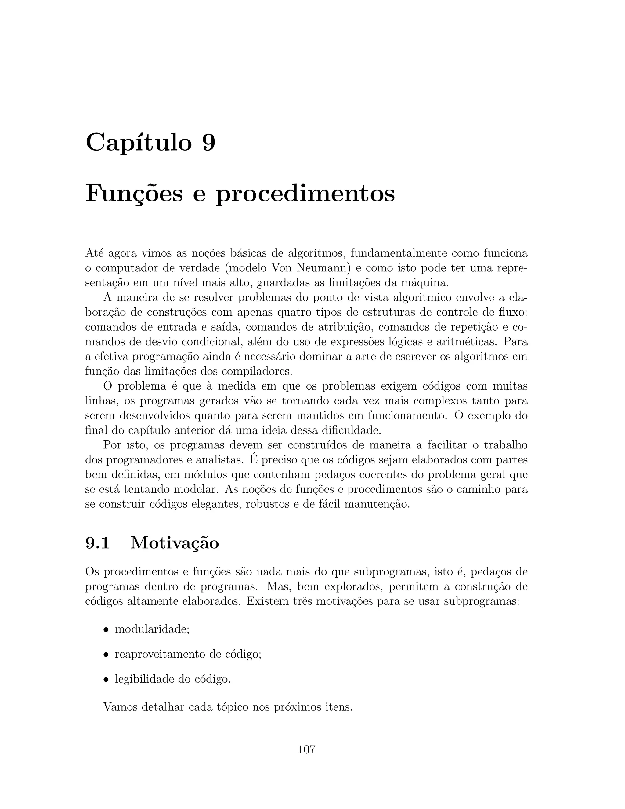 Cap´
   ıtulo 9

Fun¸˜es e procedimentos
   co

At´ agora vimos as no¸˜es b´sicas de algoritmos, fundamentalmente como funciona
   e                     co    a
o computador de verdade (modelo Von Neumann) e como isto pode ter uma repre-
senta¸˜o em um n´ mais alto, guardadas as limita¸˜es da m´quina.
      ca           ıvel                                co        a
    A maneira de se resolver problemas do ponto de vista algoritmico envolve a ela-
bora¸ao de constru¸oes com apenas quatro tipos de estruturas de controle de ﬂuxo:
     c˜              c˜
comandos de entrada e sa´   ıda, comandos de atribui¸ao, comandos de repeti¸˜o e co-
                                                      c˜                      ca
mandos de desvio condicional, al´m do uso de express˜es l´gicas e aritm´ticas. Para
                                    e                    o o               e
a efetiva programa¸ao ainda ´ necess´rio dominar a arte de escrever os algoritmos em
                    c˜         e       a
fun¸ao das limita¸˜es dos compiladores.
    c˜            co
    O problema ´ que a medida em que os problemas exigem c´digos com muitas
                 e       `                                          o
linhas, os programas gerados v˜o se tornando cada vez mais complexos tanto para
                                  a
serem desenvolvidos quanto para serem mantidos em funcionamento. O exemplo do
ﬁnal do cap´ıtulo anterior d´ uma ideia dessa diﬁculdade.
                             a
    Por isto, os programas devem ser constru´    ıdos de maneira a facilitar o trabalho
dos programadores e analistas. E  ´ preciso que os c´digos sejam elaborados com partes
                                                    o
bem deﬁnidas, em m´dulos que contenham peda¸os coerentes do problema geral que
                       o                           c
se est´ tentando modelar. As no¸˜es de fun¸oes e procedimentos s˜o o caminho para
       a                           co         c˜                     a
se construir c´digos elegantes, robustos e de f´cil manuten¸˜o.
              o                                 a            ca


9.1     Motiva¸˜o
              ca
Os procedimentos e fun¸˜es s˜o nada mais do que subprogramas, isto ´, peda¸os de
                       co    a                                       e      c
programas dentro de programas. Mas, bem explorados, permitem a constru¸ao dec˜
c´digos altamente elaborados. Existem trˆs motiva¸˜es para se usar subprogramas:
 o                                      e        co

   • modularidade;

   • reaproveitamento de c´digo;
                          o

   • legibilidade do c´digo.
                      o

   Vamos detalhar cada t´pico nos pr´ximos itens.
                        o           o


                                         107
 