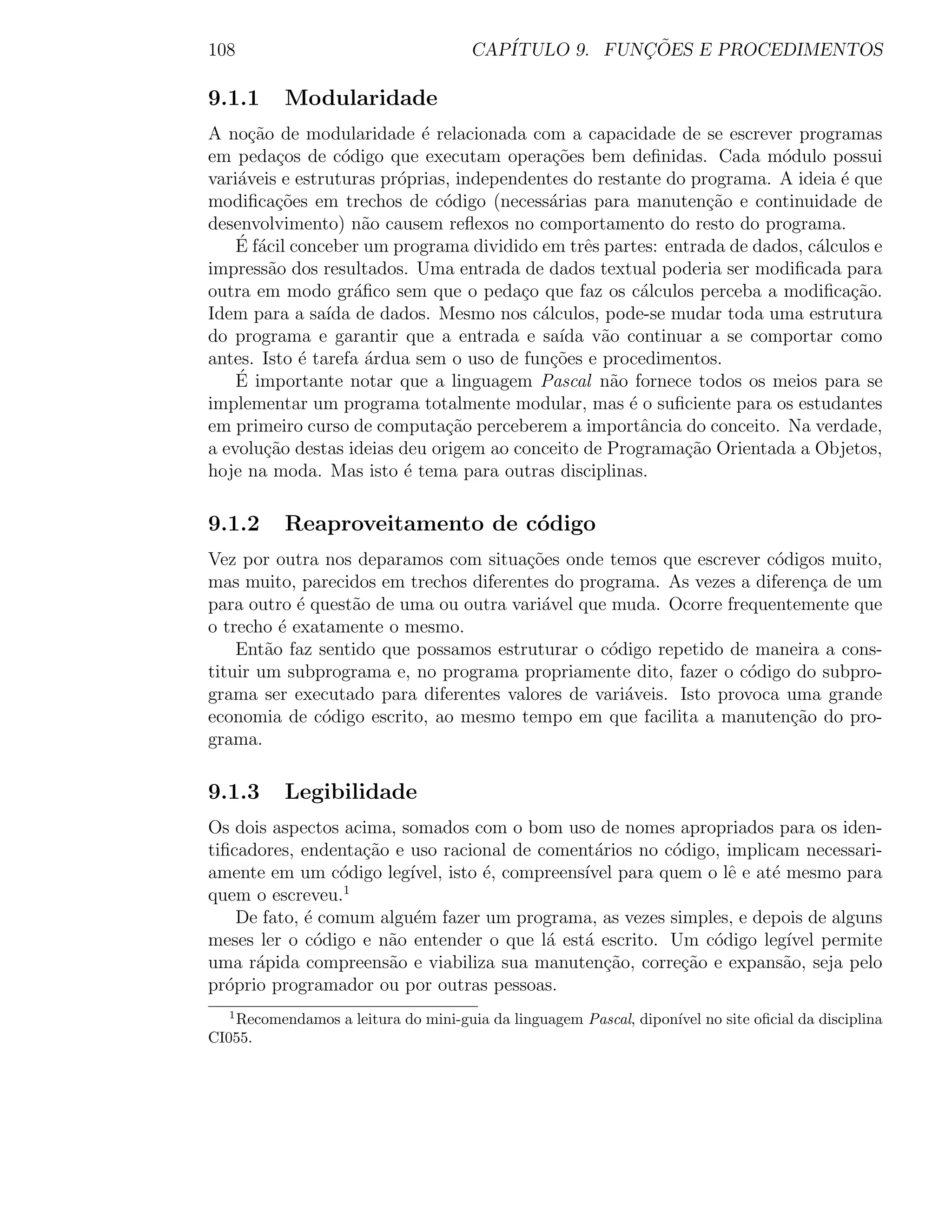 108                                  CAP´           ¸˜
                                        ITULO 9. FUNCOES E PROCEDIMENTOS

9.1.1     Modularidade
A no¸ao de modularidade ´ relacionada com a capacidade de se escrever programas
      c˜                    e
em peda¸os de c´digo que executam opera¸˜es bem deﬁnidas. Cada m´dulo possui
          c       o                         co                          o
vari´veis e estruturas pr´prias, independentes do restante do programa. A ideia ´ que
    a                    o                                                      e
modiﬁca¸oes em trechos de c´digo (necess´rias para manuten¸˜o e continuidade de
          c˜                   o           a                    ca
desenvolvimento) n˜o causem reﬂexos no comportamento do resto do programa.
                     a
    ´ a
    E f´cil conceber um programa dividido em trˆs partes: entrada de dados, c´lculos e
                                                e                            a
impress˜o dos resultados. Uma entrada de dados textual poderia ser modiﬁcada para
         a
outra em modo gr´ﬁco sem que o peda¸o que faz os c´lculos perceba a modiﬁca¸ao.
                    a                   c               a                         c˜
Idem para a sa´ de dados. Mesmo nos c´lculos, pode-se mudar toda uma estrutura
                ıda                       a
do programa e garantir que a entrada e sa´ v˜o continuar a se comportar como
                                             ıda a
antes. Isto ´ tarefa ´rdua sem o uso de fun¸˜es e procedimentos.
             e        a                     co
    ´ importante notar que a linguagem Pascal n˜o fornece todos os meios para se
    E                                               a
implementar um programa totalmente modular, mas ´ o suﬁciente para os estudantes
                                                      e
em primeiro curso de computa¸ao perceberem a importˆncia do conceito. Na verdade,
                               c˜                       a
a evolu¸ao destas ideias deu origem ao conceito de Programa¸ao Orientada a Objetos,
        c˜                                                   c˜
hoje na moda. Mas isto ´ tema para outras disciplinas.
                          e

9.1.2     Reaproveitamento de c´digo
                               o
Vez por outra nos deparamos com situa¸˜es onde temos que escrever c´digos muito,
                                       co                             o
mas muito, parecidos em trechos diferentes do programa. As vezes a diferen¸a de um
                                                                           c
para outro ´ quest˜o de uma ou outra vari´vel que muda. Ocorre frequentemente que
            e     a                      a
o trecho ´ exatamente o mesmo.
          e
    Ent˜o faz sentido que possamos estruturar o c´digo repetido de maneira a cons-
        a                                        o
tituir um subprograma e, no programa propriamente dito, fazer o c´digo do subpro-
                                                                  o
grama ser executado para diferentes valores de vari´veis. Isto provoca uma grande
                                                   a
economia de c´digo escrito, ao mesmo tempo em que facilita a manuten¸˜o do pro-
              o                                                         ca
grama.

9.1.3     Legibilidade
Os dois aspectos acima, somados com o bom uso de nomes apropriados para os iden-
tiﬁcadores, endenta¸ao e uso racional de coment´rios no c´digo, implicam necessari-
                   c˜                             a      o
amente em um c´digo leg´
                 o       ıvel, isto ´, compreens´ para quem o lˆ e at´ mesmo para
                                    e           ıvel            e     e
quem o escreveu.1
    De fato, ´ comum algu´m fazer um programa, as vezes simples, e depois de alguns
             e            e
meses ler o c´digo e n˜o entender o que l´ est´ escrito. Um c´digo leg´ permite
               o      a                    a    a             o         ıvel
uma r´pida compreens˜o e viabiliza sua manuten¸ao, corre¸ao e expans˜o, seja pelo
      a               a                            c˜     c˜            a
pr´prio programador ou por outras pessoas.
  o
  1
   Recomendamos a leitura do mini-guia da linguagem Pascal, dipon´ no site oﬁcial da disciplina
                                                                 ıvel
CI055.
 