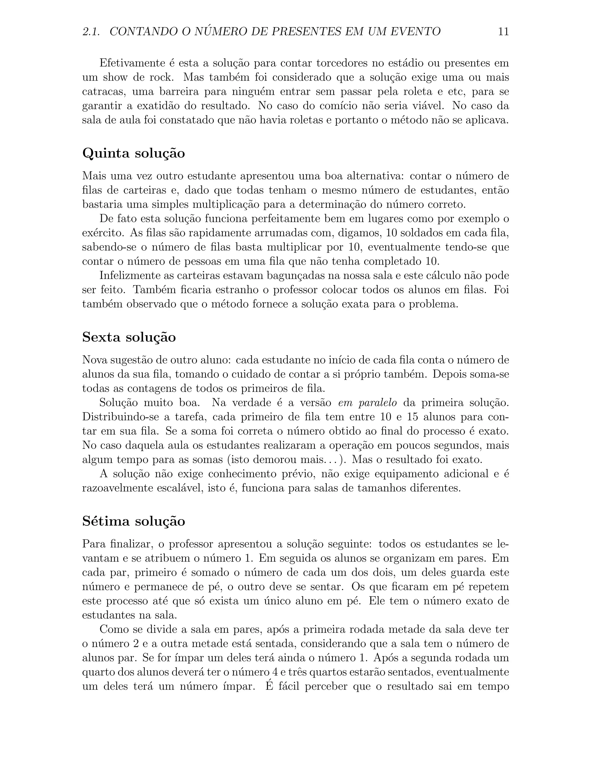 ´
2.1. CONTANDO O NUMERO DE PRESENTES EM UM EVENTO                                   11

    Efetivamente ´ esta a solu¸ao para contar torcedores no est´dio ou presentes em
                   e           c˜                                 a
um show de rock. Mas tamb´m foi considerado que a solu¸˜o exige uma ou mais
                               e                               ca
catracas, uma barreira para ningu´m entrar sem passar pela roleta e etc, para se
                                    e
garantir a exatid˜o do resultado. No caso do com´ n˜o seria vi´vel. No caso da
                   a                                 ıcio a         a
sala de aula foi constatado que n˜o havia roletas e portanto o m´todo n˜o se aplicava.
                                  a                              e     a

Quinta solu¸˜o
           ca
Mais uma vez outro estudante apresentou uma boa alternativa: contar o n´mero de
                                                                             u
ﬁlas de carteiras e, dado que todas tenham o mesmo n´mero de estudantes, ent˜o
                                                         u                          a
bastaria uma simples multiplica¸˜o para a determina¸˜o do n´mero correto.
                                  ca                 ca       u
    De fato esta solu¸˜o funciona perfeitamente bem em lugares como por exemplo o
                     ca
ex´rcito. As ﬁlas s˜o rapidamente arrumadas com, digamos, 10 soldados em cada ﬁla,
  e                a
sabendo-se o n´mero de ﬁlas basta multiplicar por 10, eventualmente tendo-se que
                u
contar o n´mero de pessoas em uma ﬁla que n˜o tenha completado 10.
           u                                  a
    Infelizmente as carteiras estavam bagun¸adas na nossa sala e este c´lculo n˜o pode
                                           c                           a       a
ser feito. Tamb´m ﬁcaria estranho o professor colocar todos os alunos em ﬁlas. Foi
                 e
tamb´m observado que o m´todo fornece a solu¸ao exata para o problema.
      e                      e                 c˜

Sexta solu¸˜o
          ca
Nova sugest˜o de outro aluno: cada estudante no in´ de cada ﬁla conta o n´mero de
             a                                      ıcio                     u
alunos da sua ﬁla, tomando o cuidado de contar a si pr´prio tamb´m. Depois soma-se
                                                        o        e
todas as contagens de todos os primeiros de ﬁla.
    Solu¸ao muito boa. Na verdade ´ a vers˜o em paralelo da primeira solu¸˜o.
        c˜                              e       a                               ca
Distribuindo-se a tarefa, cada primeiro de ﬁla tem entre 10 e 15 alunos para con-
tar em sua ﬁla. Se a soma foi correta o n´mero obtido ao ﬁnal do processo ´ exato.
                                           u                                  e
No caso daquela aula os estudantes realizaram a opera¸˜o em poucos segundos, mais
                                                         ca
algum tempo para as somas (isto demorou mais. . . ). Mas o resultado foi exato.
    A solu¸ao n˜o exige conhecimento pr´vio, n˜o exige equipamento adicional e ´
           c˜ a                            e      a                                e
razoavelmente escal´vel, isto ´, funciona para salas de tamanhos diferentes.
                    a         e

S´tima solu¸˜o
 e         ca
Para ﬁnalizar, o professor apresentou a solu¸ao seguinte: todos os estudantes se le-
                                              c˜
vantam e se atribuem o n´mero 1. Em seguida os alunos se organizam em pares. Em
                          u
cada par, primeiro ´ somado o n´mero de cada um dos dois, um deles guarda este
                     e             u
n´mero e permanece de p´, o outro deve se sentar. Os que ﬁcaram em p´ repetem
 u                         e                                                 e
este processo at´ que s´ exista um unico aluno em p´. Ele tem o n´mero exato de
                e       o            ´                  e              u
estudantes na sala.
    Como se divide a sala em pares, ap´s a primeira rodada metade da sala deve ter
                                        o
o n´mero 2 e a outra metade est´ sentada, considerando que a sala tem o n´mero de
   u                              a                                           u
alunos par. Se for ´
                   ımpar um deles ter´ ainda o n´mero 1. Ap´s a segunda rodada um
                                      a          u             o
quarto dos alunos dever´ ter o n´mero 4 e trˆs quartos estar˜o sentados, eventualmente
                        a       u           e               a
um deles ter´ um n´mero ´
             a        u              ´ f´cil perceber que o resultado sai em tempo
                             ımpar. E a
 