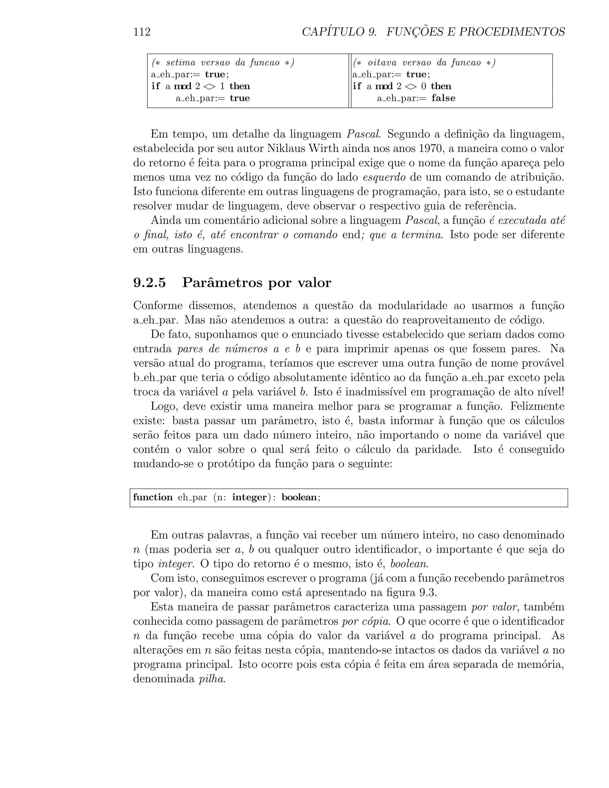 112                                   CAP´           ¸˜
                                         ITULO 9. FUNCOES E PROCEDIMENTOS

      (∗ setima versao da funcao ∗)         (∗ oitava versao da funcao ∗)
      a eh par:= true;                      a eh par:= true;
      i f a mod 2 < 1 then
                   >                        i f a mod 2 < 0 then
                                                         >
            a eh par:= true                       a eh par:= false


    Em tempo, um detalhe da linguagem Pascal. Segundo a deﬁni¸ao da linguagem,
                                                                   c˜
estabelecida por seu autor Niklaus Wirth ainda nos anos 1970, a maneira como o valor
do retorno ´ feita para o programa principal exige que o nome da fun¸ao apare¸a pelo
            e                                                        c˜         c
menos uma vez no c´digo da fun¸ao do lado esquerdo de um comando de atribui¸˜o.
                     o            c˜                                              ca
Isto funciona diferente em outras linguagens de programa¸˜o, para isto, se o estudante
                                                         ca
resolver mudar de linguagem, deve observar o respectivo guia de referˆncia.
                                                                      e
    Ainda um coment´rio adicional sobre a linguagem Pascal, a fun¸˜o ´ executada at´
                      a                                           ca e               e
o ﬁnal, isto ´, at´ encontrar o comando end; que a termina. Isto pode ser diferente
              e   e
em outras linguagens.

9.2.5       Parˆmetros por valor
               a
Conforme dissemos, atendemos a quest˜o da modularidade ao usarmos a fun¸ao
                                            a                                     c˜
a eh par. Mas n˜o atendemos a outra: a quest˜o do reaproveitamento de c´digo.
                 a                                a                        o
    De fato, suponhamos que o enunciado tivesse estabelecido que seriam dados como
entrada pares de n´meros a e b e para imprimir apenas os que fossem pares. Na
                    u
vers˜o atual do programa, ter´
     a                         ıamos que escrever uma outra fun¸˜o de nome prov´vel
                                                                ca               a
b eh par que teria o c´digo absolutamente idˆntico ao da fun¸ao a eh par exceto pela
                      o                        e             c˜
troca da vari´vel a pela vari´vel b. Isto ´ inadmiss´ em programa¸ao de alto n´
              a              a            e         ıvel             c˜          ıvel!
    Logo, deve existir uma maneira melhor para se programar a fun¸ao. Felizmente
                                                                      c˜
existe: basta passar um parˆmetro, isto ´, basta informar ` fun¸˜o que os c´lculos
                             a               e              a     ca           a
ser˜o feitos para um dado n´mero inteiro, n˜o importando o nome da vari´vel que
   a                          u                 a                            a
cont´m o valor sobre o qual ser´ feito o c´lculo da paridade. Isto ´ conseguido
     e                              a          a                         e
mudando-se o prot´tipo da fun¸˜o para o seguinte:
                   o             ca

function eh par (n: integer) : boolean;


    Em outras palavras, a fun¸ao vai receber um n´mero inteiro, no caso denominado
                              c˜                    u
n (mas poderia ser a, b ou qualquer outro identiﬁcador, o importante ´ que seja do
                                                                        e
tipo integer. O tipo do retorno ´ o mesmo, isto ´, boolean.
                                 e              e
    Com isto, conseguimos escrever o programa (j´ com a fun¸˜o recebendo parˆmetros
                                                 a           ca               a
por valor), da maneira como est´ apresentado na ﬁgura 9.3.
                                  a
    Esta maneira de passar parˆmetros caracteriza uma passagem por valor, tamb´m
                                a                                                   e
conhecida como passagem de parˆmetros por c´pia. O que ocorre ´ que o identiﬁcador
                                  a           o                   e
n da fun¸˜o recebe uma c´pia do valor da vari´vel a do programa principal. As
          ca                o                      a
altera¸oes em n s˜o feitas nesta c´pia, mantendo-se intactos os dados da vari´vel a no
      c˜          a                o                                         a
programa principal. Isto ocorre pois esta c´pia ´ feita em area separada de mem´ria,
                                           o    e          ´                      o
denominada pilha.
 
