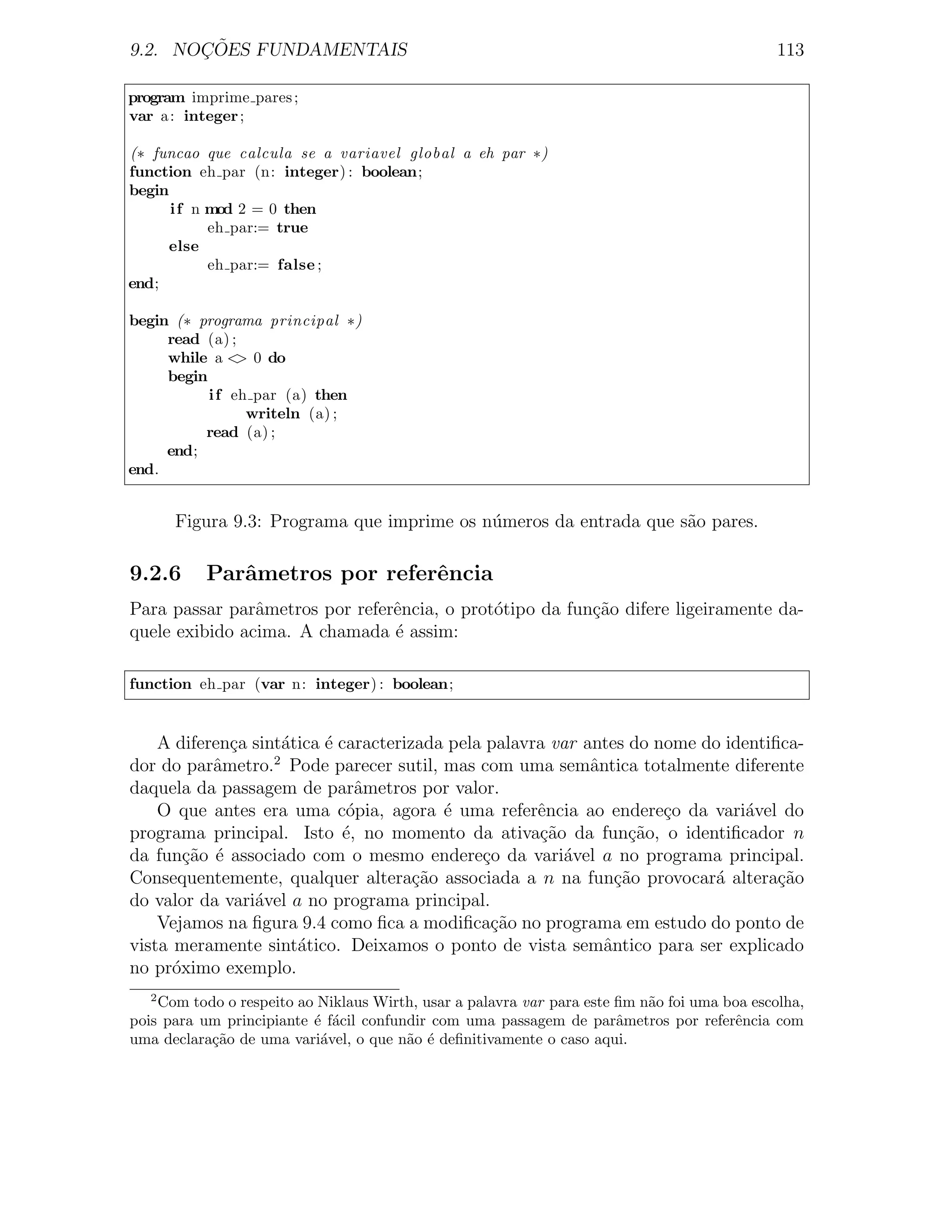 ¸˜
9.2. NOCOES FUNDAMENTAIS                                                                      113

program imprime pares ;
var a : integer ;

(∗ funcao que calcula se a variavel global a eh par ∗)
function eh par (n: integer) : boolean;
begin
      i f n mod 2 = 0 then
            eh par:= true
      else
            eh par:= false ;
end;

begin (∗ programa principal ∗)
     read (a) ;
     while a < 0 do
                >
     begin
           i f eh par (a) then
                 writeln (a) ;
          read (a) ;
     end;
end.


       Figura 9.3: Programa que imprime os n´meros da entrada que s˜o pares.
                                            u                      a

9.2.6      Parˆmetros por referˆncia
              a                e
Para passar parˆmetros por referˆncia, o prot´tipo da fun¸ao difere ligeiramente da-
                a               e            o           c˜
quele exibido acima. A chamada ´ assim:
                                e

function eh par (var n: integer) : boolean;


    A diferen¸a sint´tica ´ caracterizada pela palavra var antes do nome do identiﬁca-
             c      a     e
dor do parˆmetro.2 Pode parecer sutil, mas com uma semˆntica totalmente diferente
           a                                                a
daquela da passagem de parˆmetros por valor.
                               a
    O que antes era uma c´pia, agora ´ uma referˆncia ao endere¸o da vari´vel do
                             o           e           e               c         a
programa principal. Isto ´, no momento da ativa¸ao da fun¸˜o, o identiﬁcador n
                             e                       c˜           ca
da fun¸ao ´ associado com o mesmo endere¸o da vari´vel a no programa principal.
        c˜ e                                  c          a
Consequentemente, qualquer altera¸˜o associada a n na fun¸ao provocar´ altera¸˜o
                                      ca                        c˜         a       ca
do valor da vari´vel a no programa principal.
                a
    Vejamos na ﬁgura 9.4 como ﬁca a modiﬁca¸ao no programa em estudo do ponto de
                                               c˜
vista meramente sint´tico. Deixamos o ponto de vista semˆntico para ser explicado
                      a                                       a
no pr´ximo exemplo.
      o
   2
    Com todo o respeito ao Niklaus Wirth, usar a palavra var para este ﬁm n˜o foi uma boa escolha,
                                                                           a
pois para um principiante ´ f´cil confundir com uma passagem de parˆmetros por referˆncia com
                          e a                                          a                e
uma declara¸˜o de uma vari´vel, o que n˜o ´ deﬁnitivamente o caso aqui.
           ca              a            a e
 