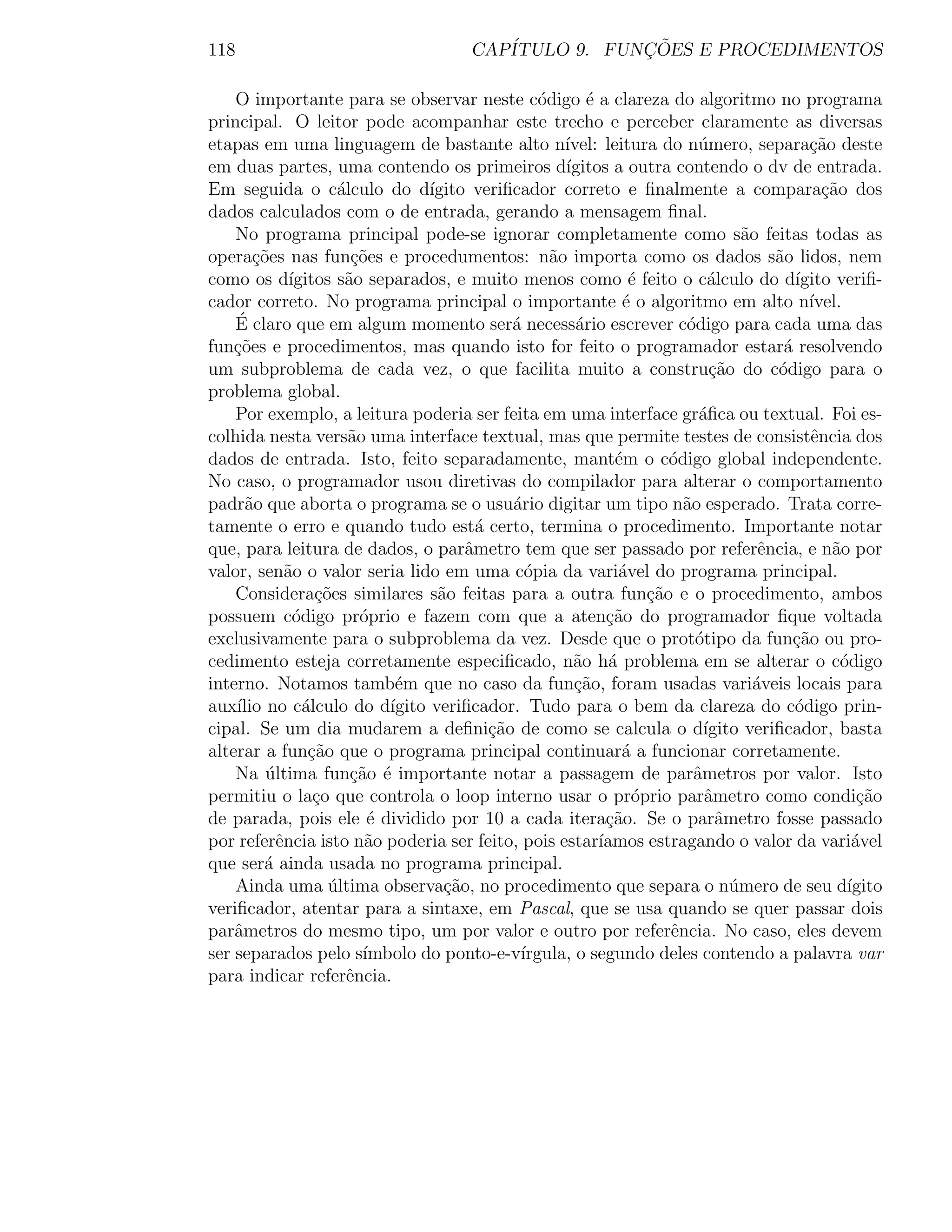 118                                     CAP´           ¸˜
                                           ITULO 9. FUNCOES E PROCEDIMENTOS

    O importante para se observar neste c´digo ´ a clareza do algoritmo no programa
                                                  o       e
principal. O leitor pode acompanhar este trecho e perceber claramente as diversas
etapas em uma linguagem de bastante alto n´           ıvel: leitura do n´mero, separa¸ao deste
                                                                           u                c˜
em duas partes, uma contendo os primeiros d´          ıgitos a outra contendo o dv de entrada.
Em seguida o c´lculo do d´
                     a            ıgito veriﬁcador correto e ﬁnalmente a compara¸ao dos       c˜
dados calculados com o de entrada, gerando a mensagem ﬁnal.
    No programa principal pode-se ignorar completamente como s˜o feitas todas as  a
opera¸oes nas fun¸oes e procedumentos: n˜o importa como os dados s˜o lidos, nem
       c˜               c˜                          a                                  a
como os d´   ıgitos s˜o separados, e muito menos como ´ feito o c´lculo do d´
                      a                                         e            a            ıgito veriﬁ-
cador correto. No programa principal o importante ´ o algoritmo em alto n´
                                                               e                            ıvel.
    ´
    E claro que em algum momento ser´ necess´rio escrever c´digo para cada uma das
                                              a         a               o
fun¸oes e procedimentos, mas quando isto for feito o programador estar´ resolvendo
    c˜                                                                                  a
um subproblema de cada vez, o que facilita muito a constru¸ao do c´digo para o
                                                                             c˜        o
problema global.
    Por exemplo, a leitura poderia ser feita em uma interface gr´ﬁca ou textual. Foi es-
                                                                           a
colhida nesta vers˜o uma interface textual, mas que permite testes de consistˆncia dos
                       a                                                                    e
dados de entrada. Isto, feito separadamente, mant´m o c´digo global independente.
                                                              e       o
No caso, o programador usou diretivas do compilador para alterar o comportamento
padr˜o que aborta o programa se o usu´rio digitar um tipo n˜o esperado. Trata corre-
      a                                       a                         a
tamente o erro e quando tudo est´ certo, termina o procedimento. Importante notar
                                         a
que, para leitura de dados, o parˆmetro tem que ser passado por referˆncia, e n˜o por
                                       a                                             e         a
valor, sen˜o o valor seria lido em uma c´pia da vari´vel do programa principal.
            a                                   o             a
    Considera¸oes similares s˜o feitas para a outra fun¸ao e o procedimento, ambos
                  c˜               a                               c˜
possuem c´digo pr´prio e fazem com que a aten¸˜o do programador ﬁque voltada
              o          o                                   ca
exclusivamente para o subproblema da vez. Desde que o prot´tipo da fun¸˜o ou pro-
                                                                          o              ca
cedimento esteja corretamente especiﬁcado, n˜o h´ problema em se alterar o c´digo
                                                       a a                                       o
interno. Notamos tamb´m que no caso da fun¸ao, foram usadas vari´veis locais para
                             e                         c˜                           a
aux´ no c´lculo do d´
    ılio        a           ıgito veriﬁcador. Tudo para o bem da clareza do c´digo prin-  o
cipal. Se um dia mudarem a deﬁni¸˜o de como se calcula o d´
                                           ca                               ıgito veriﬁcador, basta
alterar a fun¸˜o que o programa principal continuar´ a funcionar corretamente.
                 ca                                            a
    Na ultima fun¸˜o ´ importante notar a passagem de parˆmetros por valor. Isto
         ´             ca e                                               a
permitiu o la¸o que controla o loop interno usar o pr´prio parˆmetro como condi¸ao
                  c                                              o          a                       c˜
de parada, pois ele ´ dividido por 10 a cada itera¸ao. Se o parˆmetro fosse passado
                          e                                  c˜               a
por referˆncia isto n˜o poderia ser feito, pois estar´
           e              a                                 ıamos estragando o valor da vari´vel   a
que ser´ ainda usada no programa principal.
         a
    Ainda uma ultima observa¸˜o, no procedimento que separa o n´mero de seu d´
                    ´               ca                                          u                 ıgito
veriﬁcador, atentar para a sintaxe, em Pascal, que se usa quando se quer passar dois
parˆmetros do mesmo tipo, um por valor e outro por referˆncia. No caso, eles devem
    a                                                                 e
ser separados pelo s´    ımbolo do ponto-e-v´  ırgula, o segundo deles contendo a palavra var
para indicar referˆncia.
                       e
 