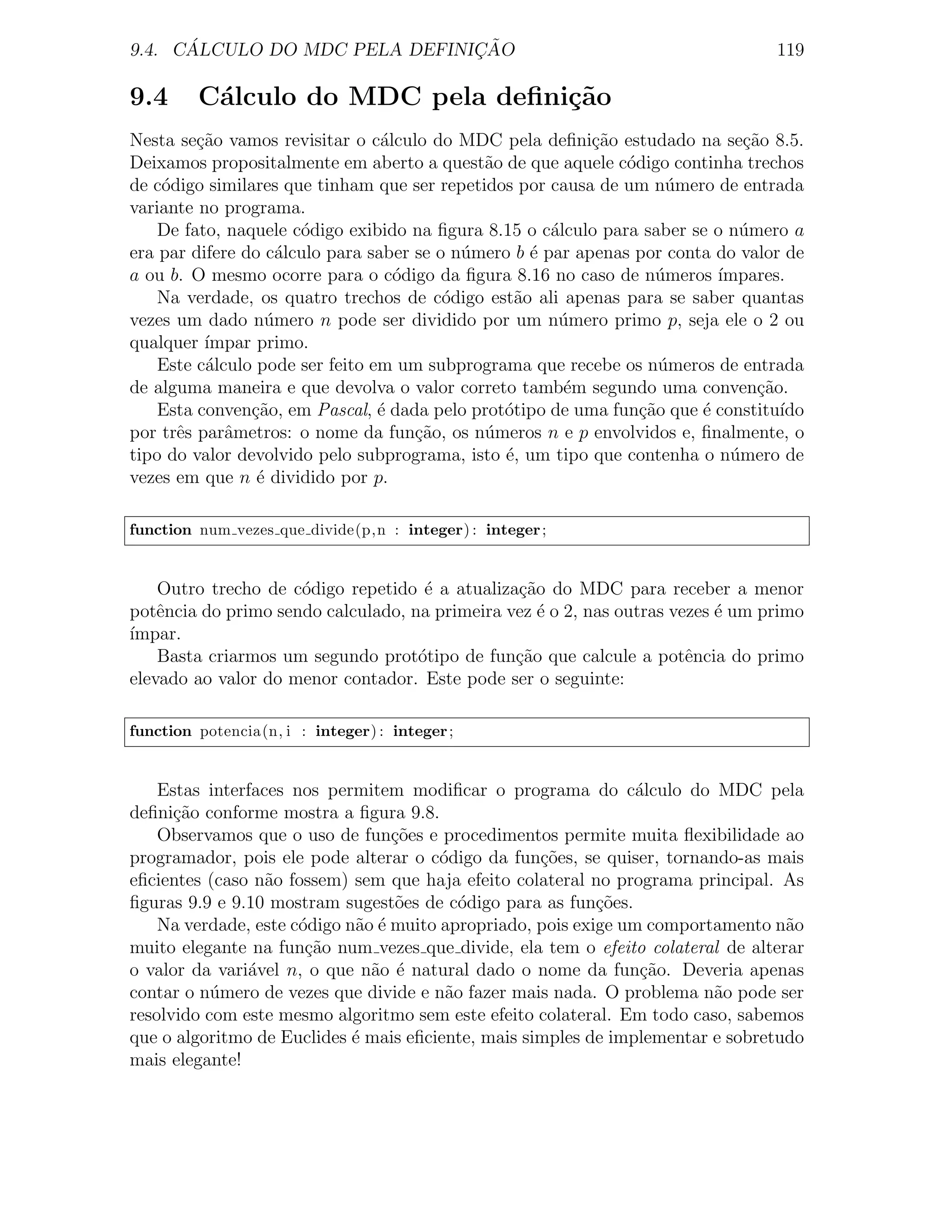 ´                        ¸˜
9.4. CALCULO DO MDC PELA DEFINICAO                                                119

9.4      C´lculo do MDC pela deﬁni¸˜o
          a                       ca
Nesta se¸˜o vamos revisitar o c´lculo do MDC pela deﬁni¸˜o estudado na se¸ao 8.5.
         ca                      a                         ca                 c˜
Deixamos propositalmente em aberto a quest˜o de que aquele c´digo continha trechos
                                             a                 o
de c´digo similares que tinham que ser repetidos por causa de um n´mero de entrada
    o                                                                u
variante no programa.
    De fato, naquele c´digo exibido na ﬁgura 8.15 o c´lculo para saber se o n´mero a
                      o                               a                      u
era par difere do c´lculo para saber se o n´mero b ´ par apenas por conta do valor de
                    a                      u       e
a ou b. O mesmo ocorre para o c´digo da ﬁgura 8.16 no caso de n´meros ´
                                   o                               u      ımpares.
    Na verdade, os quatro trechos de c´digo est˜o ali apenas para se saber quantas
                                         o       a
vezes um dado n´mero n pode ser dividido por um n´mero primo p, seja ele o 2 ou
                  u                                    u
qualquer ´ımpar primo.
    Este c´lculo pode ser feito em um subprograma que recebe os n´meros de entrada
          a                                                         u
de alguma maneira e que devolva o valor correto tamb´m segundo uma conven¸ao.
                                                        e                       c˜
    Esta conven¸˜o, em Pascal, ´ dada pelo prot´tipo de uma fun¸ao que ´ constitu´
                ca               e             o                 c˜     e          ıdo
por trˆs parˆmetros: o nome da fun¸ao, os n´meros n e p envolvidos e, ﬁnalmente, o
      e      a                       c˜      u
tipo do valor devolvido pelo subprograma, isto ´, um tipo que contenha o n´mero de
                                                e                           u
vezes em que n ´ dividido por p.
                 e

function num vezes que divide(p,n : integer) : integer ;


    Outro trecho de c´digo repetido ´ a atualiza¸ao do MDC para receber a menor
                     o               e          c˜
potˆncia do primo sendo calculado, na primeira vez ´ o 2, nas outras vezes ´ um primo
    e                                              e                       e
´
ımpar.
    Basta criarmos um segundo prot´tipo de fun¸ao que calcule a potˆncia do primo
                                    o           c˜                     e
elevado ao valor do menor contador. Este pode ser o seguinte:

function potencia(n, i : integer) : integer ;


    Estas interfaces nos permitem modiﬁcar o programa do c´lculo do MDC pela
                                                                 a
deﬁni¸ao conforme mostra a ﬁgura 9.8.
      c˜
    Observamos que o uso de fun¸˜es e procedimentos permite muita ﬂexibilidade ao
                                  co
programador, pois ele pode alterar o c´digo da fun¸oes, se quiser, tornando-as mais
                                        o           c˜
eﬁcientes (caso n˜o fossem) sem que haja efeito colateral no programa principal. As
                  a
ﬁguras 9.9 e 9.10 mostram sugest˜es de c´digo para as fun¸oes.
                                  o        o                c˜
    Na verdade, este c´digo n˜o ´ muito apropriado, pois exige um comportamento n˜o
                      o      a e                                                  a
muito elegante na fun¸˜o num vezes que divide, ela tem o efeito colateral de alterar
                       ca
o valor da vari´vel n, o que n˜o ´ natural dado o nome da fun¸˜o. Deveria apenas
               a               a e                                ca
contar o n´mero de vezes que divide e n˜o fazer mais nada. O problema n˜o pode ser
           u                             a                               a
resolvido com este mesmo algoritmo sem este efeito colateral. Em todo caso, sabemos
que o algoritmo de Euclides ´ mais eﬁciente, mais simples de implementar e sobretudo
                             e
mais elegante!
 