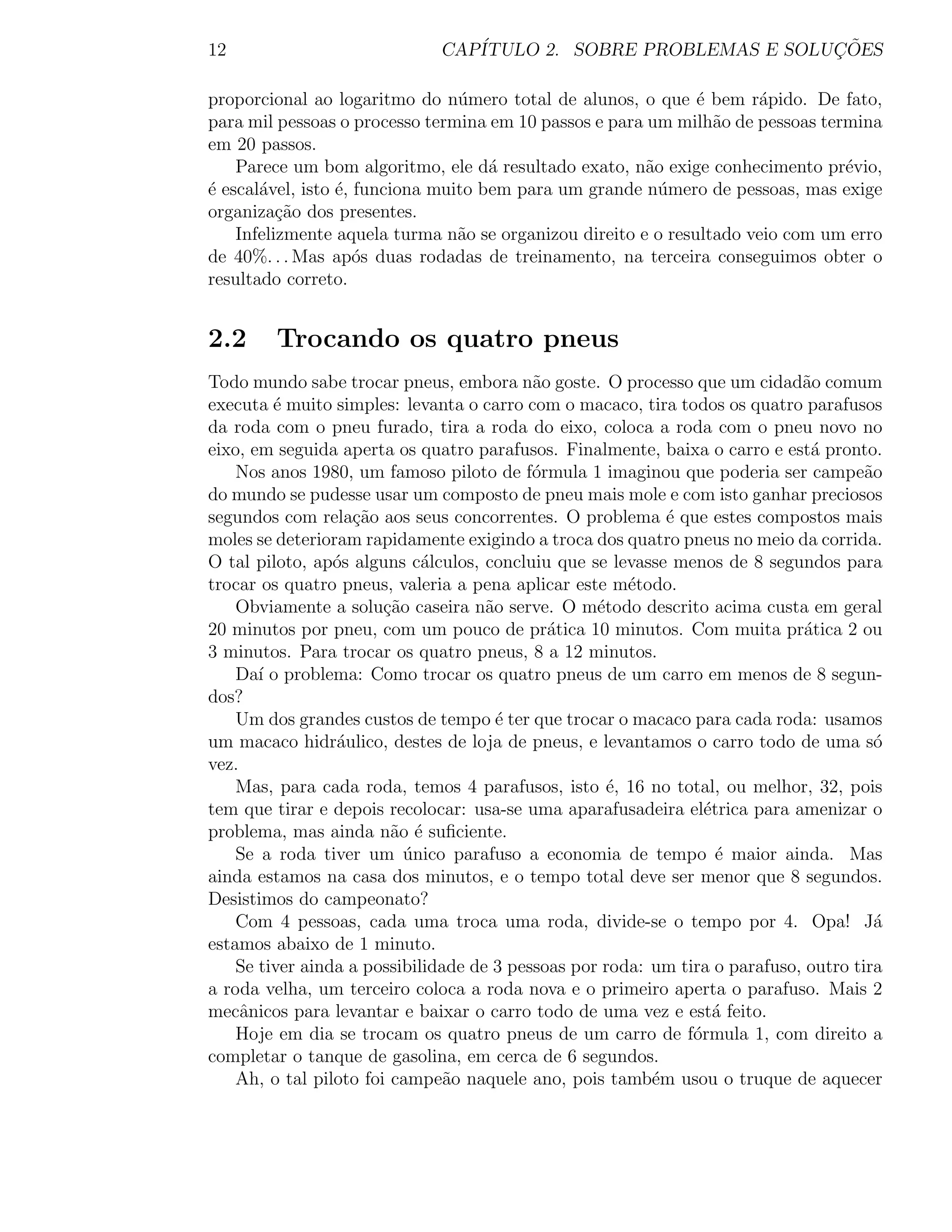12                            CAP´                              ¸˜
                                 ITULO 2. SOBRE PROBLEMAS E SOLUCOES

proporcional ao logaritmo do n´mero total de alunos, o que ´ bem r´pido. De fato,
                                 u                             e      a
para mil pessoas o processo termina em 10 passos e para um milh˜o de pessoas termina
                                                                 a
em 20 passos.
    Parece um bom algoritmo, ele d´ resultado exato, n˜o exige conhecimento pr´vio,
                                     a                  a                       e
´ escal´vel, isto ´, funciona muito bem para um grande n´mero de pessoas, mas exige
e      a          e                                       u
organiza¸ao dos presentes.
          c˜
    Infelizmente aquela turma n˜o se organizou direito e o resultado veio com um erro
                                 a
de 40%. . . Mas ap´s duas rodadas de treinamento, na terceira conseguimos obter o
                     o
resultado correto.


2.2      Trocando os quatro pneus
Todo mundo sabe trocar pneus, embora n˜o goste. O processo que um cidad˜o comum
                                           a                                 a
executa ´ muito simples: levanta o carro com o macaco, tira todos os quatro parafusos
         e
da roda com o pneu furado, tira a roda do eixo, coloca a roda com o pneu novo no
eixo, em seguida aperta os quatro parafusos. Finalmente, baixa o carro e est´ pronto.
                                                                               a
    Nos anos 1980, um famoso piloto de f´rmula 1 imaginou que poderia ser campe˜o
                                           o                                          a
do mundo se pudesse usar um composto de pneu mais mole e com isto ganhar preciosos
segundos com rela¸ao aos seus concorrentes. O problema ´ que estes compostos mais
                   c˜                                       e
moles se deterioram rapidamente exigindo a troca dos quatro pneus no meio da corrida.
O tal piloto, ap´s alguns c´lculos, concluiu que se levasse menos de 8 segundos para
                 o           a
trocar os quatro pneus, valeria a pena aplicar este m´todo.
                                                       e
    Obviamente a solu¸˜o caseira n˜o serve. O m´todo descrito acima custa em geral
                        ca           a             e
20 minutos por pneu, com um pouco de pr´tica 10 minutos. Com muita pr´tica 2 ou
                                             a                                a
3 minutos. Para trocar os quatro pneus, 8 a 12 minutos.
    Da´ o problema: Como trocar os quatro pneus de um carro em menos de 8 segun-
       ı
dos?
    Um dos grandes custos de tempo ´ ter que trocar o macaco para cada roda: usamos
                                       e
um macaco hidr´ulico, destes de loja de pneus, e levantamos o carro todo de uma s´
                 a                                                                      o
vez.
    Mas, para cada roda, temos 4 parafusos, isto ´, 16 no total, ou melhor, 32, pois
                                                     e
tem que tirar e depois recolocar: usa-se uma aparafusadeira el´trica para amenizar o
                                                                 e
problema, mas ainda n˜o ´ suﬁciente.
                         a e
    Se a roda tiver um unico parafuso a economia de tempo ´ maior ainda. Mas
                           ´                                       e
ainda estamos na casa dos minutos, e o tempo total deve ser menor que 8 segundos.
Desistimos do campeonato?
    Com 4 pessoas, cada uma troca uma roda, divide-se o tempo por 4. Opa! J´           a
estamos abaixo de 1 minuto.
    Se tiver ainda a possibilidade de 3 pessoas por roda: um tira o parafuso, outro tira
a roda velha, um terceiro coloca a roda nova e o primeiro aperta o parafuso. Mais 2
mecˆnicos para levantar e baixar o carro todo de uma vez e est´ feito.
     a                                                             a
    Hoje em dia se trocam os quatro pneus de um carro de f´rmula 1, com direito a
                                                               o
completar o tanque de gasolina, em cerca de 6 segundos.
    Ah, o tal piloto foi campe˜o naquele ano, pois tamb´m usou o truque de aquecer
                                a                         e
 