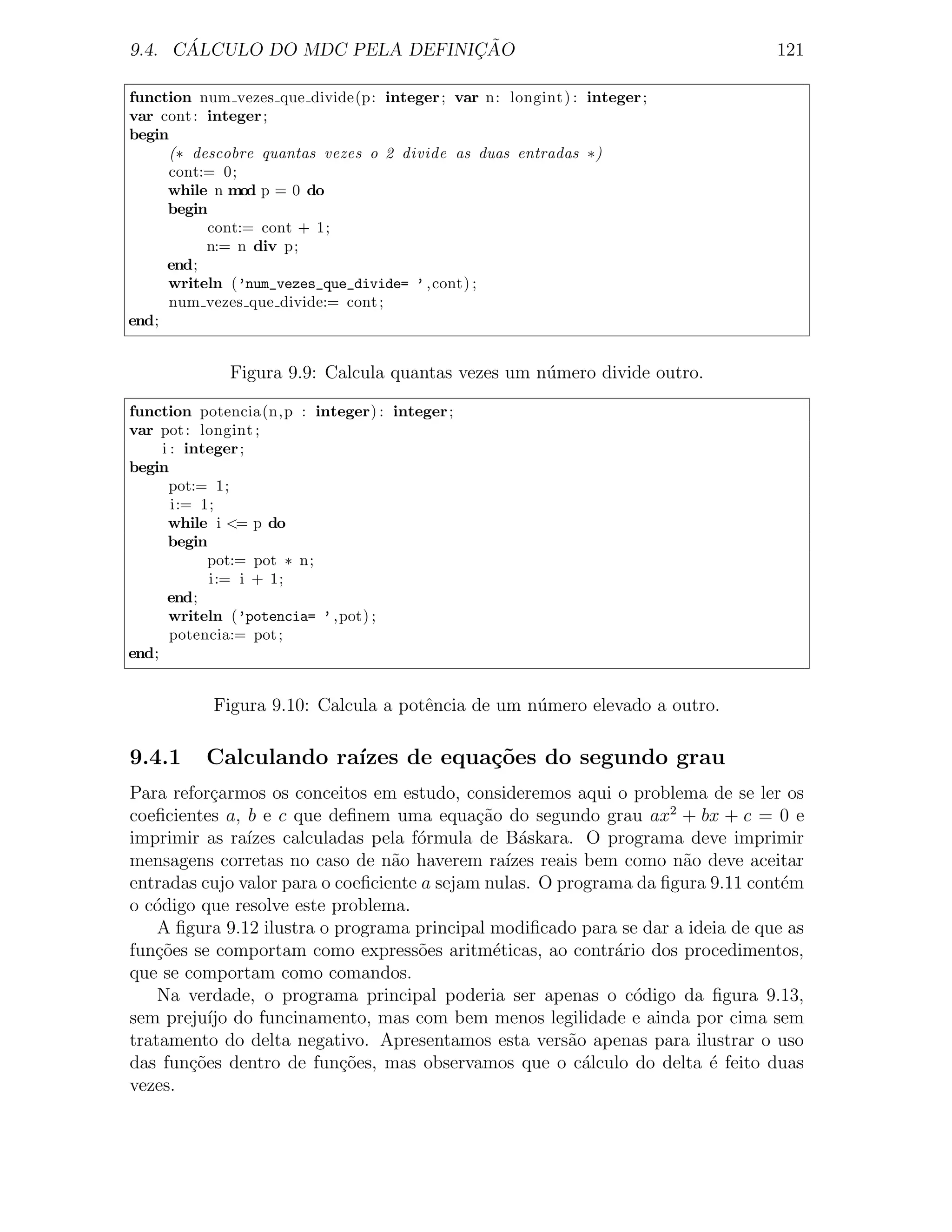 ´                        ¸˜
9.4. CALCULO DO MDC PELA DEFINICAO                                               121

function num vezes que divide(p: integer ; var n: longint ) : integer ;
var cont : integer ;
begin
     (∗ descobre quantas vezes o 2 divide as duas entradas ∗)
     cont:= 0;
     while n mod p = 0 do
     begin
           cont:= cont + 1;
           n:= n div p;
     end;
     writeln (’num_vezes_que_divide= ’ ,cont) ;
     num vezes que divide:= cont ;
end;


             Figura 9.9: Calcula quantas vezes um n´mero divide outro.
                                                   u

function potencia(n,p : integer) : integer ;
var pot : longint ;
     i : integer ;
begin
       pot:= 1;
       i:= 1;
      while i <= p do
      begin
            pot:= pot ∗ n;
            i:= i + 1;
      end;
      writeln (’potencia= ’ ,pot) ;
       potencia:= pot ;
end;


           Figura 9.10: Calcula a potˆncia de um n´mero elevado a outro.
                                     e            u

9.4.1     Calculando ra´
                       ızes de equa¸˜es do segundo grau
                                   co
Para refor¸armos os conceitos em estudo, consideremos aqui o problema de se ler os
            c
coeﬁcientes a, b e c que deﬁnem uma equa¸ao do segundo grau ax2 + bx + c = 0 e
                                             c˜
imprimir as ra´ızes calculadas pela f´rmula de B´skara. O programa deve imprimir
                                     o             a
mensagens corretas no caso de n˜o haverem ra´
                                  a              ızes reais bem como n˜o deve aceitar
                                                                      a
entradas cujo valor para o coeﬁciente a sejam nulas. O programa da ﬁgura 9.11 cont´m
                                                                                  e
o c´digo que resolve este problema.
   o
    A ﬁgura 9.12 ilustra o programa principal modiﬁcado para se dar a ideia de que as
fun¸oes se comportam como express˜es aritm´ticas, ao contr´rio dos procedimentos,
   c˜                                o         e               a
que se comportam como comandos.
    Na verdade, o programa principal poderia ser apenas o c´digo da ﬁgura 9.13,
                                                                 o
sem preju´ do funcinamento, mas com bem menos legilidade e ainda por cima sem
           ıjo
tratamento do delta negativo. Apresentamos esta vers˜o apenas para ilustrar o uso
                                                          a
das fun¸˜es dentro de fun¸˜es, mas observamos que o c´lculo do delta ´ feito duas
        co                  co                              a            e
vezes.
 