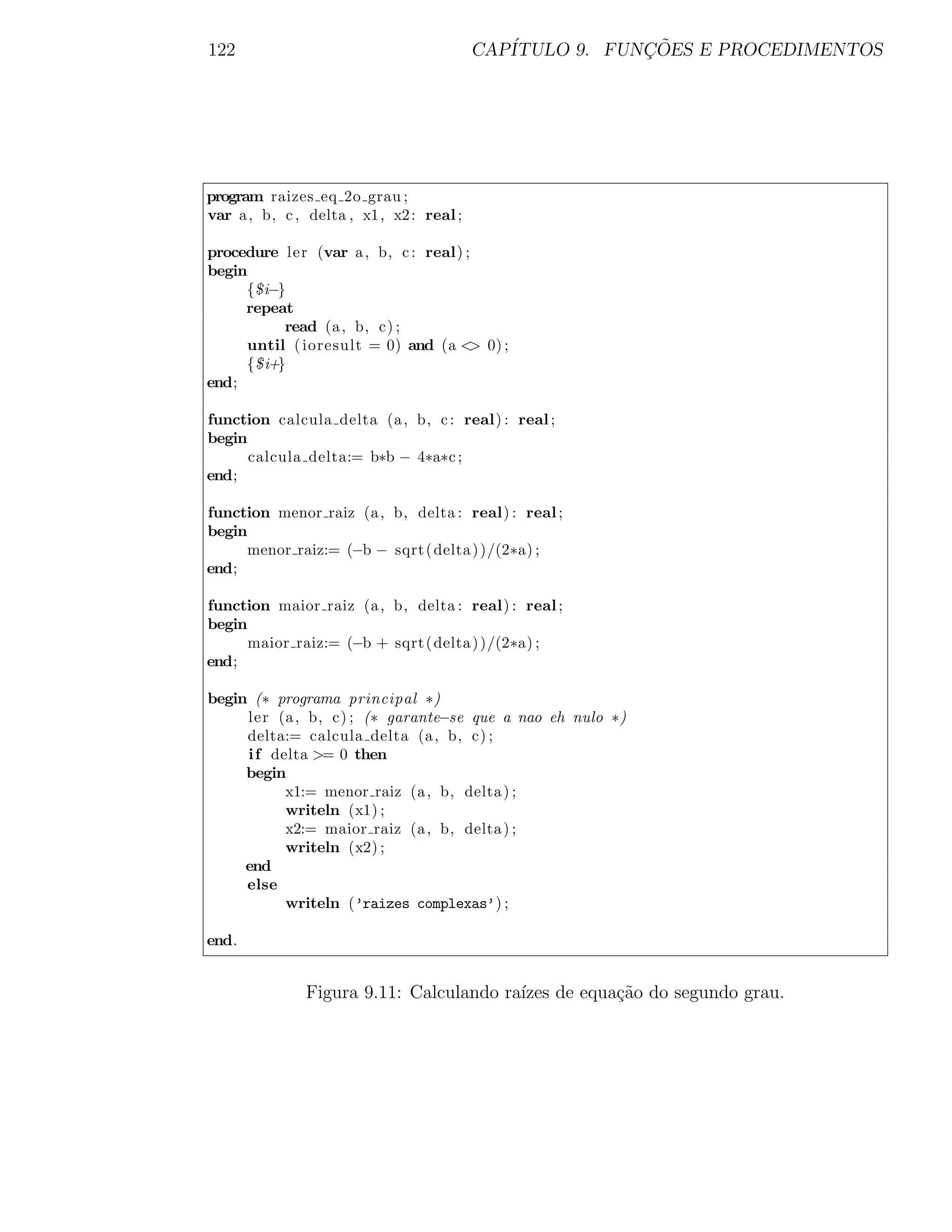 122                                      CAP´           ¸˜
                                            ITULO 9. FUNCOES E PROCEDIMENTOS




program raizes eq 2o grau ;
var a , b, c , delta , x1, x2 : real ;

procedure ler (var a , b, c : real) ;
begin
     {$i−}
     repeat
          read (a , b, c) ;
     until ( ioresult = 0) and (a < 0) ;
                                     >
     {$i+}
end;

function calcula delta (a , b, c : real) : real ;
begin
      calcula delta:= b∗b − 4∗a∗c ;
end;

function menor raiz (a , b, delta : real) : real ;
begin
     menor raiz:= (−b − sqrt ( delta ) )/(2∗a) ;
end;

function maior raiz (a , b, delta : real) : real ;
begin
      maior raiz:= (−b + sqrt ( delta ) )/(2∗a) ;
end;

begin (∗ programa principal ∗)
     ler (a , b, c) ; (∗ garante−se que a nao eh nulo ∗)
     delta:= calcula delta (a , b, c) ;
     i f delta >= 0 then
     begin
           x1:= menor raiz (a , b, delta ) ;
           writeln (x1) ;
           x2:= maior raiz (a , b, delta ) ;
           writeln (x2) ;
     end
     else
           writeln (’raizes complexas’) ;

end.


              Figura 9.11: Calculando ra´ de equa¸˜o do segundo grau.
                                        ızes     ca
 