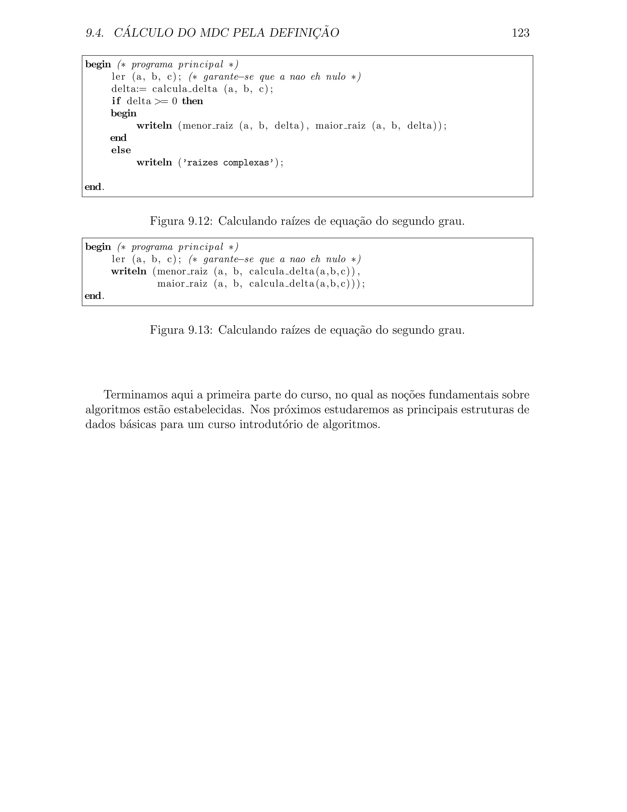 ´                        ¸˜
9.4. CALCULO DO MDC PELA DEFINICAO                                                123

begin (∗ programa principal ∗)
     ler (a , b, c) ; (∗ garante−se que a nao eh nulo ∗)
     delta:= calcula delta (a , b, c) ;
     i f delta >= 0 then
     begin
           writeln (menor raiz (a , b, delta ) , maior raiz (a , b, delta ) ) ;
     end
     else
           writeln (’raizes complexas’) ;

end.


              Figura 9.12: Calculando ra´ de equa¸˜o do segundo grau.
                                        ızes     ca

begin (∗ programa principal ∗)
     ler (a , b, c) ; (∗ garante−se que a nao eh nulo ∗)
     writeln (menor raiz (a , b, calcula delta (a ,b, c) ) ,
               maior raiz (a , b, calcula delta (a ,b, c) ) ) ;
end.


              Figura 9.13: Calculando ra´ de equa¸˜o do segundo grau.
                                        ızes     ca




   Terminamos aqui a primeira parte do curso, no qual as no¸oes fundamentais sobre
                                                           c˜
algoritmos est˜o estabelecidas. Nos pr´ximos estudaremos as principais estruturas de
              a                       o
dados b´sicas para um curso introdut´rio de algoritmos.
        a                             o
 