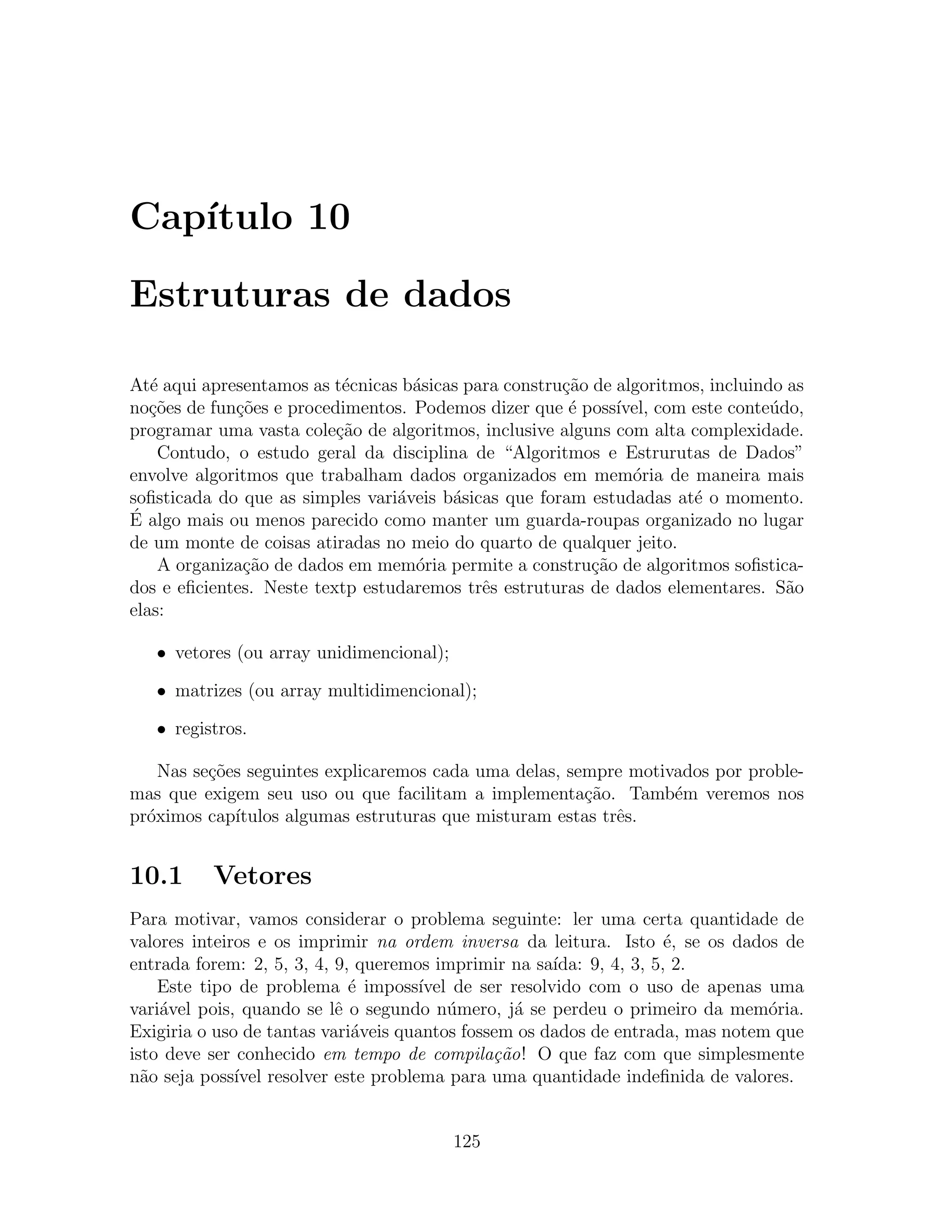 Cap´
   ıtulo 10

Estruturas de dados

At´ aqui apresentamos as t´cnicas b´sicas para constru¸˜o de algoritmos, incluindo as
   e                       e       a                  ca
no¸oes de fun¸oes e procedimentos. Podemos dizer que ´ poss´
   c˜        c˜                                        e     ıvel, com este conte´do,
                                                                                 u
programar uma vasta cole¸ao de algoritmos, inclusive alguns com alta complexidade.
                          c˜
    Contudo, o estudo geral da disciplina de “Algoritmos e Estrurutas de Dados”
envolve algoritmos que trabalham dados organizados em mem´ria de maneira mais
                                                               o
soﬁsticada do que as simples vari´veis b´sicas que foram estudadas at´ o momento.
                                 a      a                              e
´ algo mais ou menos parecido como manter um guarda-roupas organizado no lugar
E
de um monte de coisas atiradas no meio do quarto de qualquer jeito.
    A organiza¸˜o de dados em mem´ria permite a constru¸ao de algoritmos soﬁstica-
              ca                   o                      c˜
dos e eﬁcientes. Neste textp estudaremos trˆs estruturas de dados elementares. S˜o
                                            e                                      a
elas:

   • vetores (ou array unidimencional);

   • matrizes (ou array multidimencional);

   • registros.

    Nas se¸oes seguintes explicaremos cada uma delas, sempre motivados por proble-
          c˜
mas que exigem seu uso ou que facilitam a implementa¸ao. Tamb´m veremos nos
                                                        c˜        e
pr´ximos cap´
  o          ıtulos algumas estruturas que misturam estas trˆs.
                                                            e


10.1      Vetores
Para motivar, vamos considerar o problema seguinte: ler uma certa quantidade de
valores inteiros e os imprimir na ordem inversa da leitura. Isto ´, se os dados de
                                                                       e
entrada forem: 2, 5, 3, 4, 9, queremos imprimir na sa´ ıda: 9, 4, 3, 5, 2.
    Este tipo de problema ´ imposs´
                             e       ıvel de ser resolvido com o uso de apenas uma
vari´vel pois, quando se lˆ o segundo n´mero, j´ se perdeu o primeiro da mem´ria.
    a                      e             u        a                             o
Exigiria o uso de tantas vari´veis quantos fossem os dados de entrada, mas notem que
                             a
isto deve ser conhecido em tempo de compila¸˜o! O que faz com que simplesmente
                                               ca
n˜o seja poss´ resolver este problema para uma quantidade indeﬁnida de valores.
  a           ıvel


                                          125
 