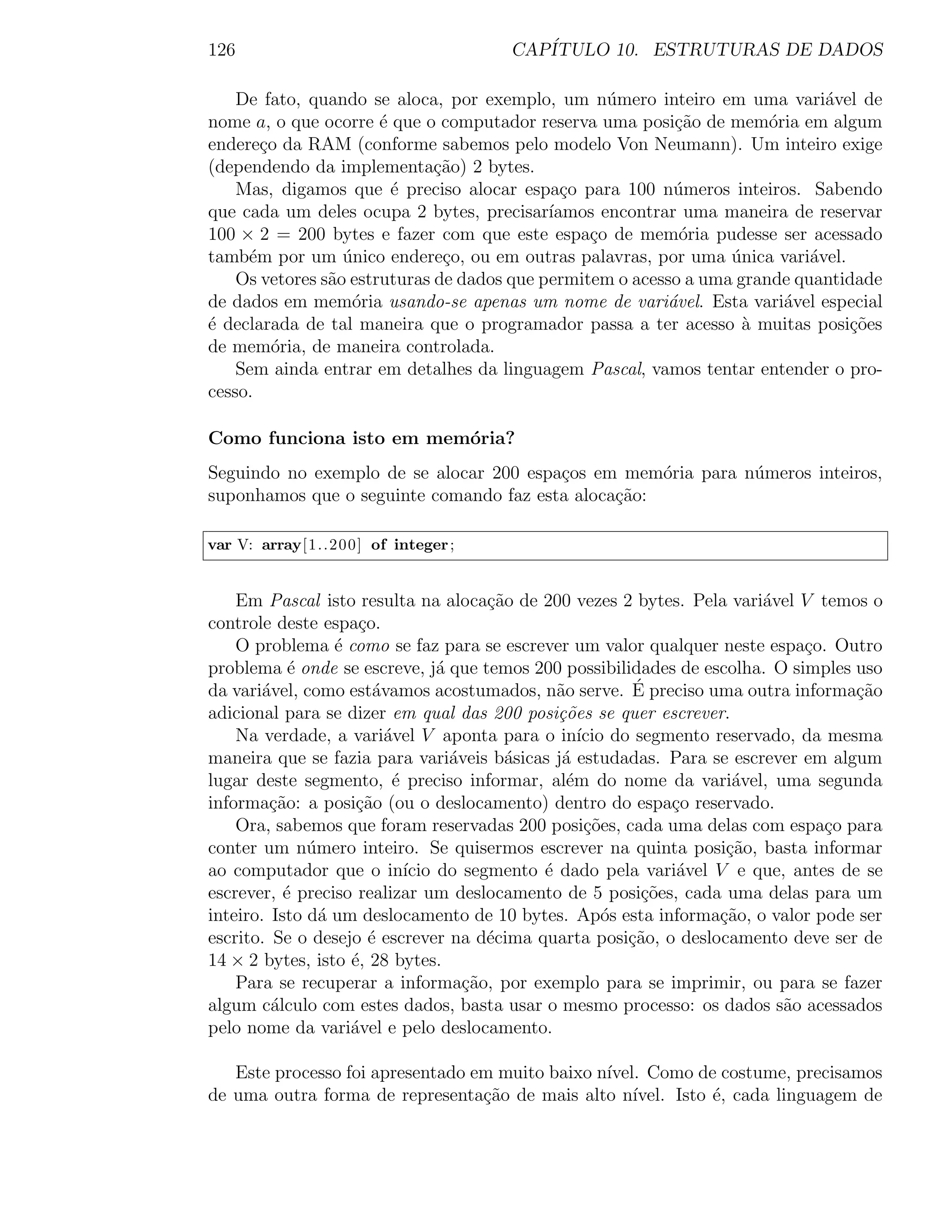 126                                   CAP´
                                         ITULO 10. ESTRUTURAS DE DADOS

    De fato, quando se aloca, por exemplo, um n´mero inteiro em uma vari´vel de
                                                   u                          a
nome a, o que ocorre ´ que o computador reserva uma posi¸ao de mem´ria em algum
                       e                                   c˜          o
endere¸o da RAM (conforme sabemos pelo modelo Von Neumann). Um inteiro exige
       c
(dependendo da implementa¸ao) 2 bytes.
                              c˜
    Mas, digamos que ´ preciso alocar espa¸o para 100 n´meros inteiros. Sabendo
                         e                    c            u
que cada um deles ocupa 2 bytes, precisar´  ıamos encontrar uma maneira de reservar
100 × 2 = 200 bytes e fazer com que este espa¸o de mem´ria pudesse ser acessado
                                                 c          o
tamb´m por um unico endere¸o, ou em outras palavras, por uma unica vari´vel.
     e            ´            c                                  ´         a
    Os vetores s˜o estruturas de dados que permitem o acesso a uma grande quantidade
                a
de dados em mem´ria usando-se apenas um nome de vari´vel. Esta vari´vel especial
                   o                                      a              a
´ declarada de tal maneira que o programador passa a ter acesso a muitas posi¸oes
e                                                                   `           c˜
de mem´ria, de maneira controlada.
         o
    Sem ainda entrar em detalhes da linguagem Pascal, vamos tentar entender o pro-
cesso.

Como funciona isto em mem´ria?
                         o
Seguindo no exemplo de se alocar 200 espa¸os em mem´ria para n´meros inteiros,
                                         c           o        u
suponhamos que o seguinte comando faz esta aloca¸ao:
                                                c˜

var V: array[1..200] of integer ;


    Em Pascal isto resulta na aloca¸˜o de 200 vezes 2 bytes. Pela vari´vel V temos o
                                         ca                           a
controle deste espa¸o.
                     c
    O problema ´ como se faz para se escrever um valor qualquer neste espa¸o. Outro
                  e                                                         c
problema ´ onde se escreve, j´ que temos 200 possibilidades de escolha. O simples uso
            e                     a
                        a                      a          ´
da vari´vel, como est´vamos acostumados, n˜o serve. E preciso uma outra informa¸ao
        a                                                                         c˜
adicional para se dizer em qual das 200 posi¸˜es se quer escrever.
                                               co
    Na verdade, a vari´vel V aponta para o in´ do segmento reservado, da mesma
                          a                        ıcio
maneira que se fazia para vari´veis b´sicas j´ estudadas. Para se escrever em algum
                                    a      a    a
lugar deste segmento, ´ preciso informar, al´m do nome da vari´vel, uma segunda
                           e                     e                 a
informa¸ao: a posi¸˜o (ou o deslocamento) dentro do espa¸o reservado.
         c˜          ca                                       c
    Ora, sabemos que foram reservadas 200 posi¸oes, cada uma delas com espa¸o para
                                                    c˜                        c
conter um n´mero inteiro. Se quisermos escrever na quinta posi¸ao, basta informar
              u                                                   c˜
ao computador que o in´ do segmento ´ dado pela vari´vel V e que, antes de se
                             ıcio            e                 a
escrever, ´ preciso realizar um deslocamento de 5 posi¸˜es, cada uma delas para um
           e                                               co
inteiro. Isto d´ um deslocamento de 10 bytes. Ap´s esta informa¸ao, o valor pode ser
                a                                      o         c˜
escrito. Se o desejo ´ escrever na d´cima quarta posi¸ao, o deslocamento deve ser de
                       e                 e               c˜
14 × 2 bytes, isto ´, 28 bytes.
                    e
    Para se recuperar a informa¸ao, por exemplo para se imprimir, ou para se fazer
                                      c˜
algum c´lculo com estes dados, basta usar o mesmo processo: os dados s˜o acessados
         a                                                               a
pelo nome da vari´vel e pelo deslocamento.
                    a

   Este processo foi apresentado em muito baixo n´
                                                 ıvel. Como de costume, precisamos
de uma outra forma de representa¸ao de mais alto n´
                                  c˜                 ıvel. Isto ´, cada linguagem de
                                                                e
 