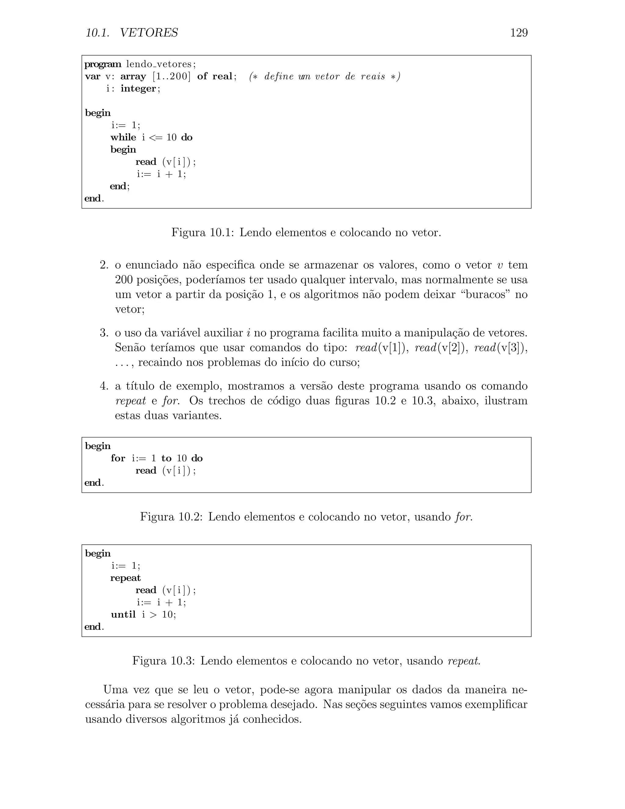 10.1. VETORES                                                                         129

program lendo vetores ;
var v: array [1..200] of real ;     (∗ define um vetor de reais ∗)
     i : integer ;

begin
       i:= 1;
       while i <= 10 do
       begin
            read (v[ i ] ) ;
             i:= i + 1;
       end;
end.


                      Figura 10.1: Lendo elementos e colocando no vetor.

   2. o enunciado n˜o especiﬁca onde se armazenar os valores, como o vetor v tem
                     a
      200 posi¸oes, poder´
              c˜         ıamos ter usado qualquer intervalo, mas normalmente se usa
      um vetor a partir da posi¸˜o 1, e os algoritmos n˜o podem deixar “buracos” no
                               ca                      a
      vetor;
   3. o uso da vari´vel auxiliar i no programa facilita muito a manipula¸ao de vetores.
                      a                                                  c˜
      Sen˜o ter´
             a     ıamos que usar comandos do tipo: read (v[1]), read (v[2]), read (v[3]),
      . . . , recaindo nos problemas do in´ do curso;
                                          ıcio
   4. a t´
         ıtulo de exemplo, mostramos a vers˜o deste programa usando os comando
                                           a
      repeat e for. Os trechos de c´digo duas ﬁguras 10.2 e 10.3, abaixo, ilustram
                                   o
      estas duas variantes.

begin
     for i:= 1 to 10 do
          read (v[ i ] ) ;
end.


              Figura 10.2: Lendo elementos e colocando no vetor, usando for.

begin
       i:= 1;
       repeat
            read (v[ i ] ) ;
            i:= i + 1;
       until i > 10;
end.


            Figura 10.3: Lendo elementos e colocando no vetor, usando repeat.

    Uma vez que se leu o vetor, pode-se agora manipular os dados da maneira ne-
cess´ria para se resolver o problema desejado. Nas se¸oes seguintes vamos exempliﬁcar
    a                                                c˜
usando diversos algoritmos j´ conhecidos.
                              a
 