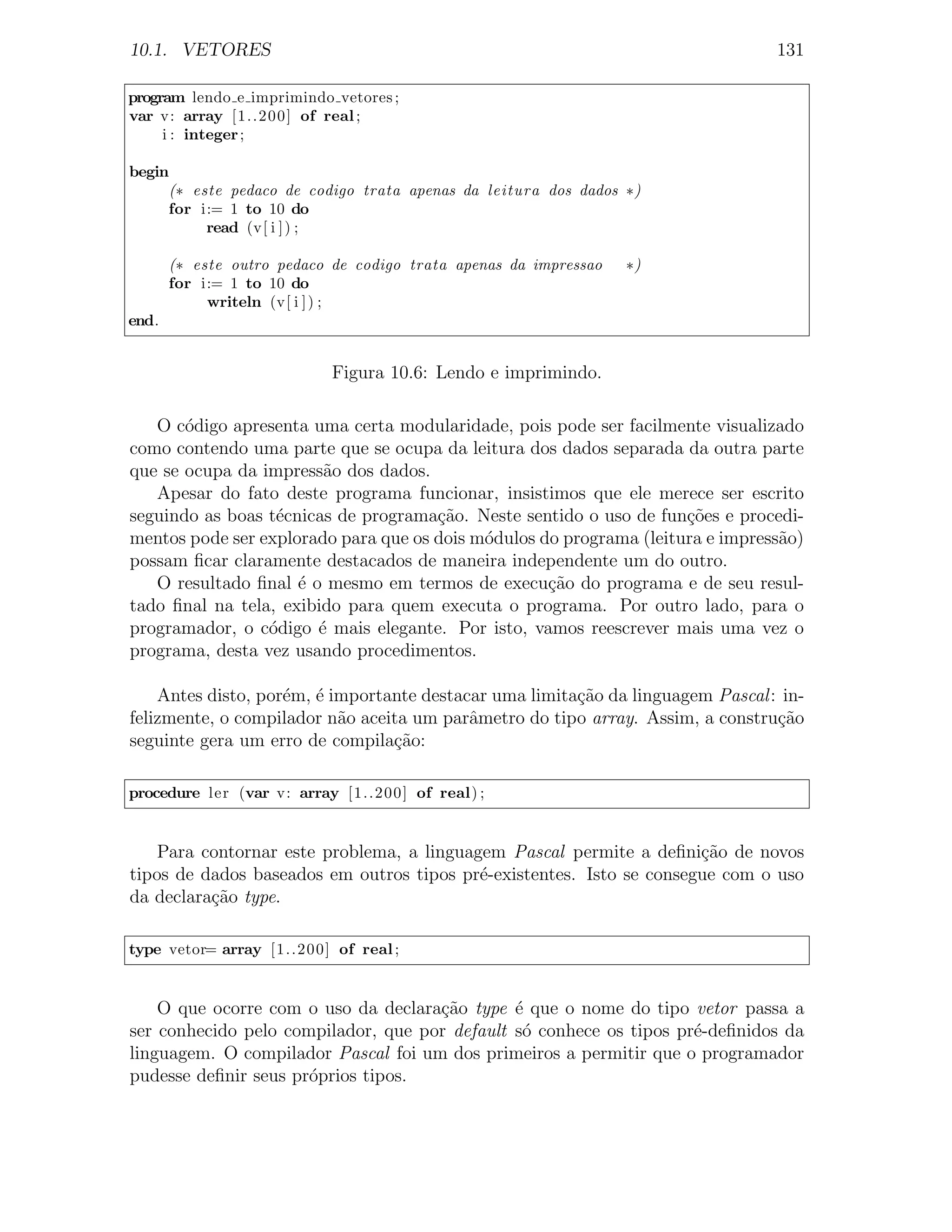 10.1. VETORES                                                                    131

program lendo e imprimindo vetores ;
var v: array [1..200] of real ;
     i : integer ;

begin
     (∗ este pedaco de codigo trata apenas da leitura dos dados ∗)
     for i:= 1 to 10 do
          read (v[ i ] ) ;

       (∗ este outro pedaco de codigo trata apenas da impressao   ∗)
       for i:= 1 to 10 do
            writeln (v[ i ] ) ;
end.


                            Figura 10.6: Lendo e imprimindo.

   O c´digo apresenta uma certa modularidade, pois pode ser facilmente visualizado
       o
como contendo uma parte que se ocupa da leitura dos dados separada da outra parte
que se ocupa da impress˜o dos dados.
                        a
   Apesar do fato deste programa funcionar, insistimos que ele merece ser escrito
seguindo as boas t´cnicas de programa¸ao. Neste sentido o uso de fun¸˜es e procedi-
                  e                   c˜                             co
mentos pode ser explorado para que os dois m´dulos do programa (leitura e impress˜o)
                                            o                                    a
possam ﬁcar claramente destacados de maneira independente um do outro.
   O resultado ﬁnal ´ o mesmo em termos de execu¸ao do programa e de seu resul-
                     e                              c˜
tado ﬁnal na tela, exibido para quem executa o programa. Por outro lado, para o
programador, o c´digo ´ mais elegante. Por isto, vamos reescrever mais uma vez o
                 o     e
programa, desta vez usando procedimentos.

    Antes disto, por´m, ´ importante destacar uma limita¸ao da linguagem Pascal : in-
                    e e                                 c˜
felizmente, o compilador n˜o aceita um parˆmetro do tipo array. Assim, a constru¸ao
                           a               a                                     c˜
seguinte gera um erro de compila¸ao:
                                 c˜

procedure ler (var v: array [1..200] of real) ;


    Para contornar este problema, a linguagem Pascal permite a deﬁni¸ao de novos
                                                                      c˜
tipos de dados baseados em outros tipos pr´-existentes. Isto se consegue com o uso
                                           e
da declara¸ao type.
          c˜

type vetor= array [1..200] of real ;


    O que ocorre com o uso da declara¸˜o type ´ que o nome do tipo vetor passa a
                                     ca        e
ser conhecido pelo compilador, que por default s´ conhece os tipos pr´-deﬁnidos da
                                                o                    e
linguagem. O compilador Pascal foi um dos primeiros a permitir que o programador
pudesse deﬁnir seus pr´prios tipos.
                      o
 