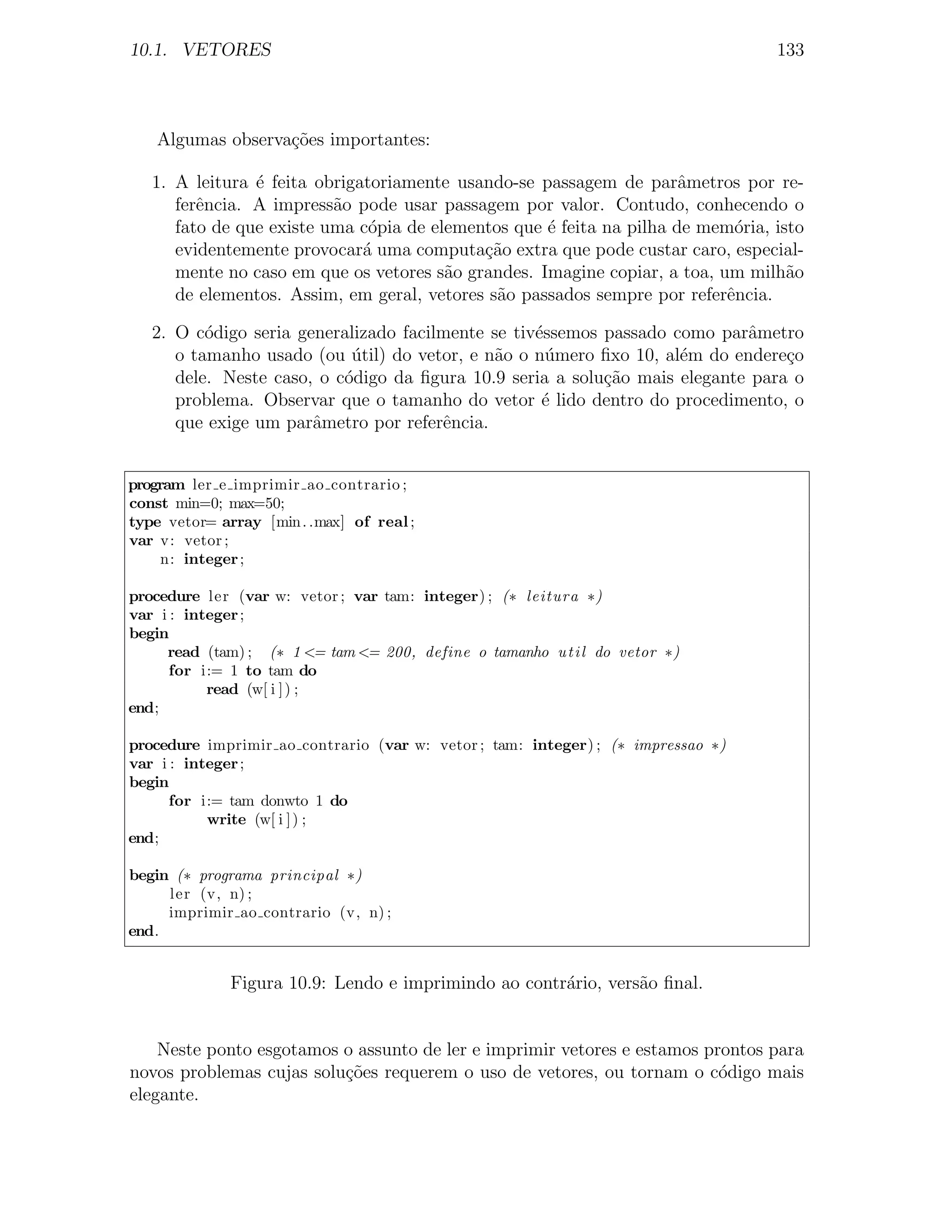 10.1. VETORES                                                                     133



    Algumas observa¸oes importantes:
                   c˜

   1. A leitura ´ feita obrigatoriamente usando-se passagem de parˆmetros por re-
                e                                                     a
      ferˆncia. A impress˜o pode usar passagem por valor. Contudo, conhecendo o
         e                a
      fato de que existe uma c´pia de elementos que ´ feita na pilha de mem´ria, isto
                               o                    e                       o
      evidentemente provocar´ uma computa¸ao extra que pode custar caro, especial-
                              a             c˜
      mente no caso em que os vetores s˜o grandes. Imagine copiar, a toa, um milh˜o
                                        a                                          a
      de elementos. Assim, em geral, vetores s˜o passados sempre por referˆncia.
                                              a                            e

   2. O c´digo seria generalizado facilmente se tiv´ssemos passado como parˆmetro
          o                                        e                        a
      o tamanho usado (ou util) do vetor, e n˜o o n´mero ﬁxo 10, al´m do endere¸o
                            ´                a       u              e            c
      dele. Neste caso, o c´digo da ﬁgura 10.9 seria a solu¸ao mais elegante para o
                           o                               c˜
      problema. Observar que o tamanho do vetor ´ lido dentro do procedimento, o
                                                    e
      que exige um parˆmetro por referˆncia.
                       a               e


program ler e imprimir ao contrario ;
const min=0; max=50;
type vetor= array [min . .max] of real ;
var v: vetor ;
    n: integer ;

procedure ler (var w: vetor ; var tam: integer) ; (∗ leitura ∗)
var i : integer ;
begin
     read (tam) ; (∗ 1 <= tam <= 200, define o tamanho u t i l do vetor ∗)
      for i:= 1 to tam do
           read (w[ i ] ) ;
end;

procedure imprimir ao contrario (var w: vetor ; tam: integer) ; (∗ impressao ∗)
var i : integer ;
begin
      for i:= tam donwto 1 do
           write (w[ i ] ) ;
end;

begin (∗ programa principal ∗)
     ler (v, n) ;
     imprimir ao contrario (v, n) ;
end.


              Figura 10.9: Lendo e imprimindo ao contr´rio, vers˜o ﬁnal.
                                                      a         a


    Neste ponto esgotamos o assunto de ler e imprimir vetores e estamos prontos para
novos problemas cujas solu¸oes requerem o uso de vetores, ou tornam o c´digo mais
                          c˜                                              o
elegante.
 